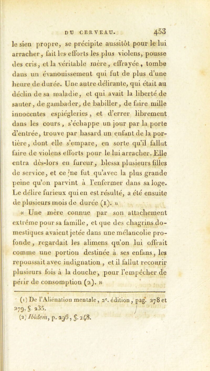 le sien propre, se précipite aussitôt pour le lui arracher, fait les efforts les plus violens, pousse des cris, et la véritable mère, effrayée, tombe dans un évanouissement qui fut de plus d’une heure de durée. Une autre délirante, qui était au déclin de sa maladie, et qui avait la liberté de sauter, de gambader, de babiller, de faire mille innocentes espiègleries, et d’errer librement dans les cours , s’échappe un jour par la porte d’entrée, trouve par hasard un enfant de la por- tière, dont elle s’empare, en sorte qu’il fallut faire de violens efforts pour le lui arracher. Elle entra dès-lors en fureur, blessa plusieurs filles de service, et ce ’ne fut qu’avec la plus grande peine qu’on parvint à l’enfermer dans sa loge. Le délire furieux qui en est résulté, a été ensuite de plusieurs mois de durée (1). » « Une mère connue par son attachement extrême pour sa famille, et que des chagrins do- mestiques avaient jetée dans une mélancolie pro- fonde , regardait les alimens qu’on lui offrait comme une portion destinée à ses enfans, les repoussait avec indignation , et il fallut recourir plusieurs fois à la douche, pour l’empêcher de périr de consomption (2). » (i)De l’Aliénation mentale, 2e. édition , pag'. 278 et 279,§ »35. J (2} Ibidem} p. 296, §. 2^8.