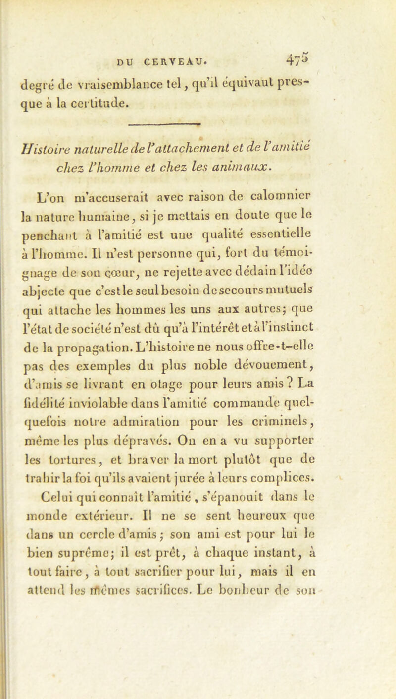 degré de vraisemblance tel, qu’il équivaut pres- que à la certitude. Histoire naturelle de Vattachement et de l amitié chez rhomme et chez les animaux. L’on m’accuserait avec raison de calomnier la nature humaine, si je mettais en doute que le penchant à l’amitié est une qualité essentielle à l’homme. Il n’est personne qui, fort du témoi- gnage de son cœur, ne rejette avec dédain 1 ideo abjecte que c’cstle seul besoin desccours mutuels qui attache les hommes les uns aux autres; que l’état de société n’est du qu’à l’intérêt et à 1 instinct de la propagation. L’histoire ne nous offre-t-elle pas des exemples du plus noble dévouement, d’amis se livrant en otage pour leurs amis? La fidélité inviolable dans l’amitié commande quel- quefois notre admiration pour les criminels, même les plus dépravés. On en a vu supporter les tortures, et braver la mort plutôt que de trahir la foi qu’ils avaient jurée à leurs complices. Celui qui connaît l’amitié , s’épanouit dans le monde extérieur. Il ne se sent heureux que dans un cercle d’amis ; son ami est pour lui le bien suprême; il est prêt, à chaque instant, à tout faire , à tout sacrifier pour lui, niais il en attend les mêmes sacrifices. Le bonheur de son