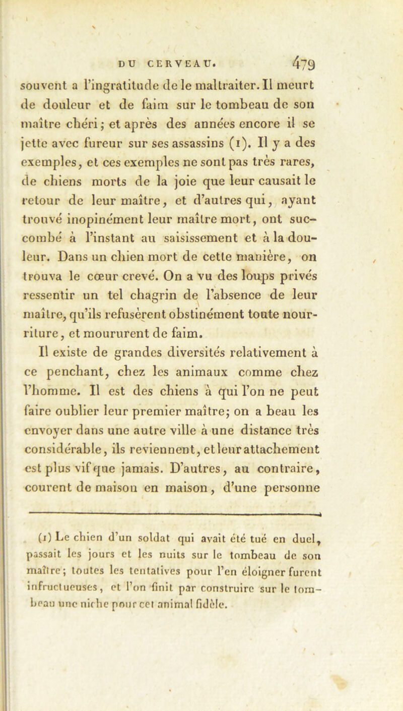 \ \ DU CERVEAU. 4?9 souvent a l’ingratitude <de le maltraiter. Il meurt de douleur et de faim sur le tombeau de son maître chéri ; et après des années encore il se jette avec fureur sur ses assassins (i). Il y a des exemples, et ces exemples ne sont pas très rares, de chiens morts de la joie que leur causait le retour de leur maître, et d’autres qui, ayant trouvé inopinément leur maître mort, ont suc- combé à l’instant au saisissement et à la dou- leur. Dans un cliien mort de cette manière, on trouva le cœur crevé. On a vu des loups privés ressentir un tel chagrin de l’absence de leur maître, qu’ils refusèrent obstinément toute nour- riture , et moururent de faim. Il existe de grandes diversités relativement à ce penchant, chez les animaux comme chez l’homme. Il est des chiens à qui l’on ne peut faire oublier leur premier maître; on a beau les envoyer dans une autre ville à une distance très considérable, ils reviennent, etleurattachement est plus vif que jamais. D’autres, au contraire, courent de maisou en maison, d’une personne (i) Le chien d’un soldat qui avait été tué en duel, passait les jours et les nuits sur le tombeau de son maître; toutes les tentatives pour l’en éloigner furent infructueuses, et l’on finit par construire sur le tom- beau une niche pour cet animal fidèle.