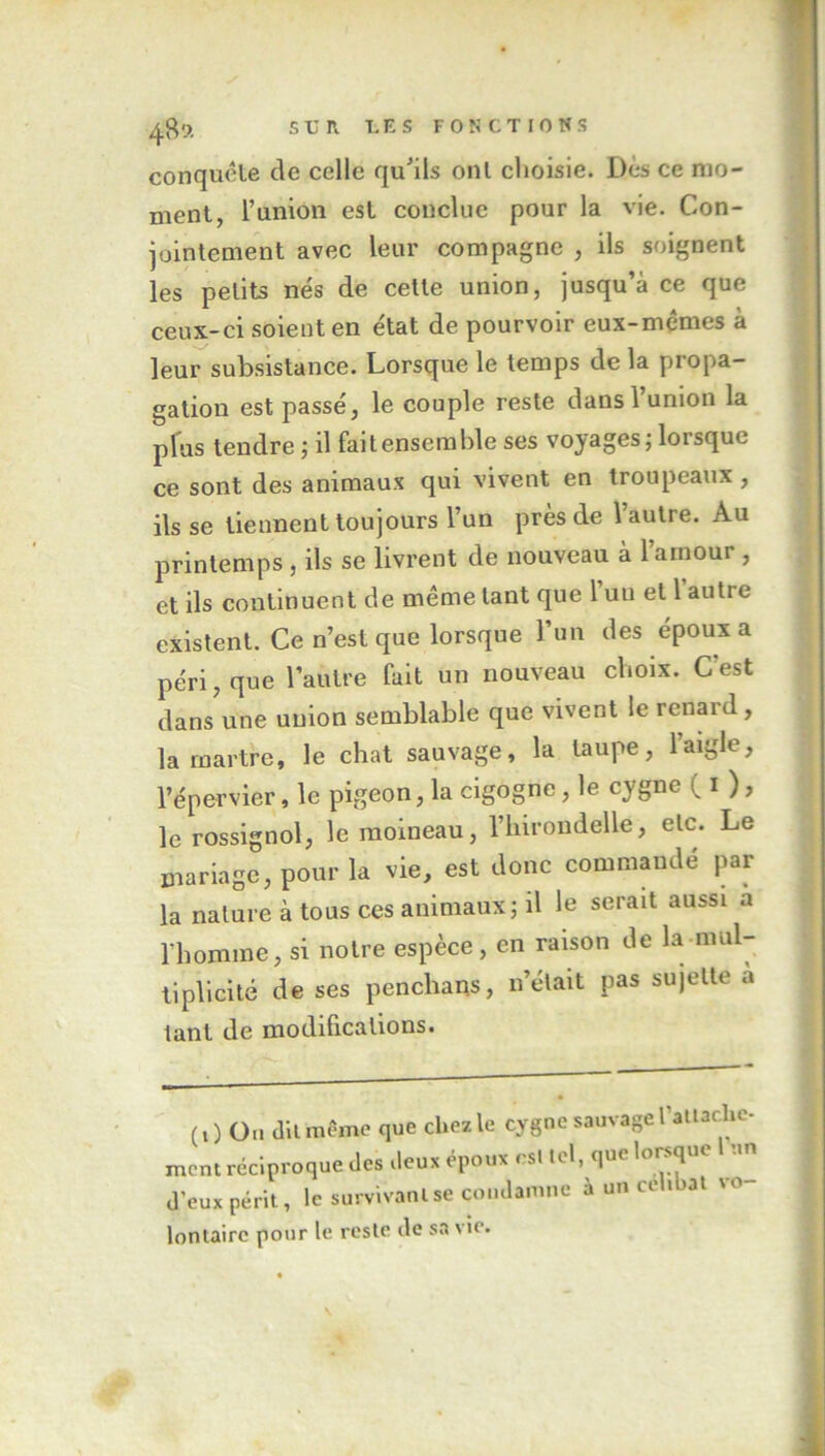 conquête de celle qu'ils ont choisie. Dès ce mo- ment, l’union est conclue pour la vie. Con- jointement avec leur compagne , ils soignent les petits nés de cette union, jusqu’à ce que ceux-ci soient en état de pourvoir eux-mêmes à leur subsistance. Lorsque le temps de la propa- gation est passé, le couple reste dans l’union la plus tendre ; il faitensemble ses voyages; lorsque ce sont des animaux qui vivent en troupeaux, ils se tiennent toujours l’un près de 1 autre. Au printemps , ils se livrent de nouveau à l’amour , et ils continuent de même tant que l’un et 1 autre existent. Ce n’est que lorsque l’un des époux a péri, que l’autre fait un nouveau choix. C'est dans une union semblable que vivent le renard, la martre, le chat sauvage, la taupe, 1 aigle, l’épervier, le pigeon, la cigogne, le cygne ( i ), le rossignol, le moineau, l’inrondelle, etc. Le mariage, pour la vie, est donc commandé par la nature à tous ces animaux; il le serait aussi a l'homme, si notre espèce, en raison de la mul- tiplicité de ses penchans, n’était pas sujette a tant de modifications. (O On dit même que chez le cygne sauvage l’attache- ment réciproque des ileux époux csl tel, que lorsque un d’eux périt, le survivant se condamne à un ceh at vo loniairc pour le reste de sa vie.