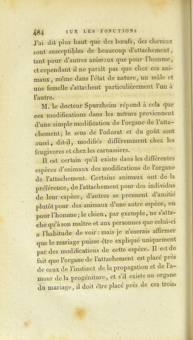 J’ai dit plus haut que des bœufs, des chevaux sont susceptibles de beaucoup d’attachement, tant pour d’autres animaux que pour l’homme, et cependant il ne paraît pas que chez ces ani- maux, même dans l’e'tat de nature, un mâle et une femelle s’attachent particulièrement l’un à l’autre. M. le docteur Spurzheim répond à cela que ces modifications dans les mœurs proviennent d’une simple modification de l’organe de ratta- chement j le sens de 1 odorat et du goût sont aussi, dit-il, modifiés différemment chez les frugivores et chez les carnassiers. Il est certain qu’il existe dans les différentes espèces d’animaux des modifications de l’organe de l’attachement. Certains animaux ont de la préférence, de l’attachement pour des individus de leur espèce, d’autres se prennent d’amitié plutôt pour des animaux d’une autre espece, ou pour l’homme ; le chien, par exemple, ne s’atta- che qu’à son maître et aux personnes que celui-ci a l’habitude de voir : mais je n’oserais affirmer que le mariage puisse être expliqué uniquement par des modifications de cette espèce. Il est de fait que l’organe de l’attachement est placé près de ceux de l’instinct de la propagation et de 1 a- mour delà progéniture, et s il existe un ornant du mariage, il doit être placé près do ces trois.