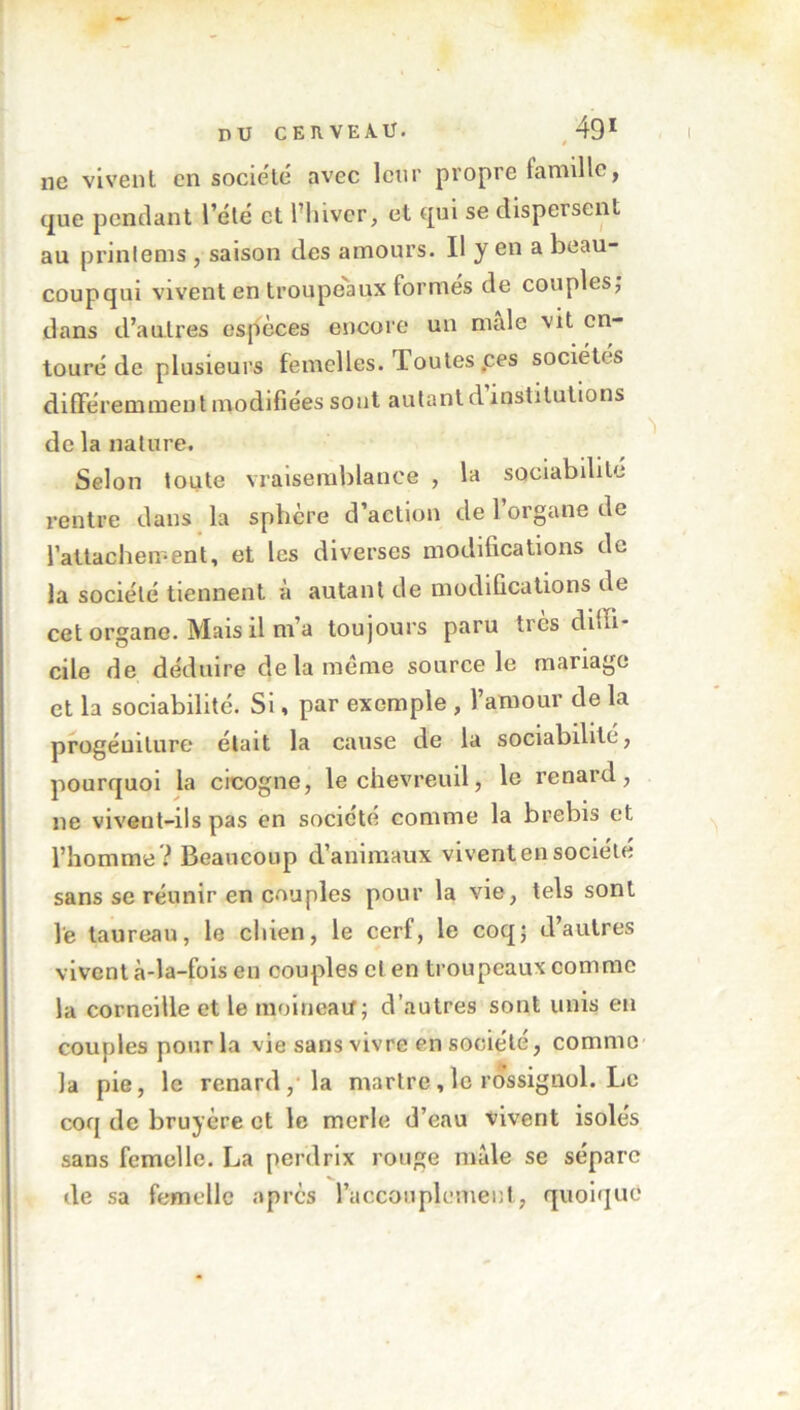 ne vivent en société avec leur propre famille, que pendant l’été et l’hiver, et qui se dispersent au prinlems , saison des amours. Il yen a beau- coupqui vivent en troupeaux formes de couples, dans d’autres espèces encore un male vit en- touré de plusieurs femelles. Toutes .ces sociétés différemment modifiées sont autant d institutions de la nature. Selon toute vraisemblance , la sociabilité rentre dans la sphère d’action de l’organe de rattachement, et les diverses modifications de la société tiennent à autant de modifications de cet organe. Mais il m’a toujours paru 1res diffi- cile de déduire delà meme source le mariage et la sociabilité. Si, par exemple , l’amour de la progéniture était la cause de la sociabilité, pourquoi la cicogne, le chevreuil, le renard, ne vivent-ils pas en société comme la brebis et l’homme ? Beaucoup d’animaux vivent en société sans se réunir en couples pour la vie, tels sont le taureau, le chien, le cerf, le coq; d’autres vivent à-la-fois en couples et en troupeaux comme la corneille et le moineatf; d’autres sont unis en couples pour la vie sans vivre en société, comme la pie, le renard, la martre, le rossignol. Le coq de bruyère et le merle d’eau vivent isolés sans femelle. La perdrix rouge male se sépare de sa femelle après l’accouplement, quoique