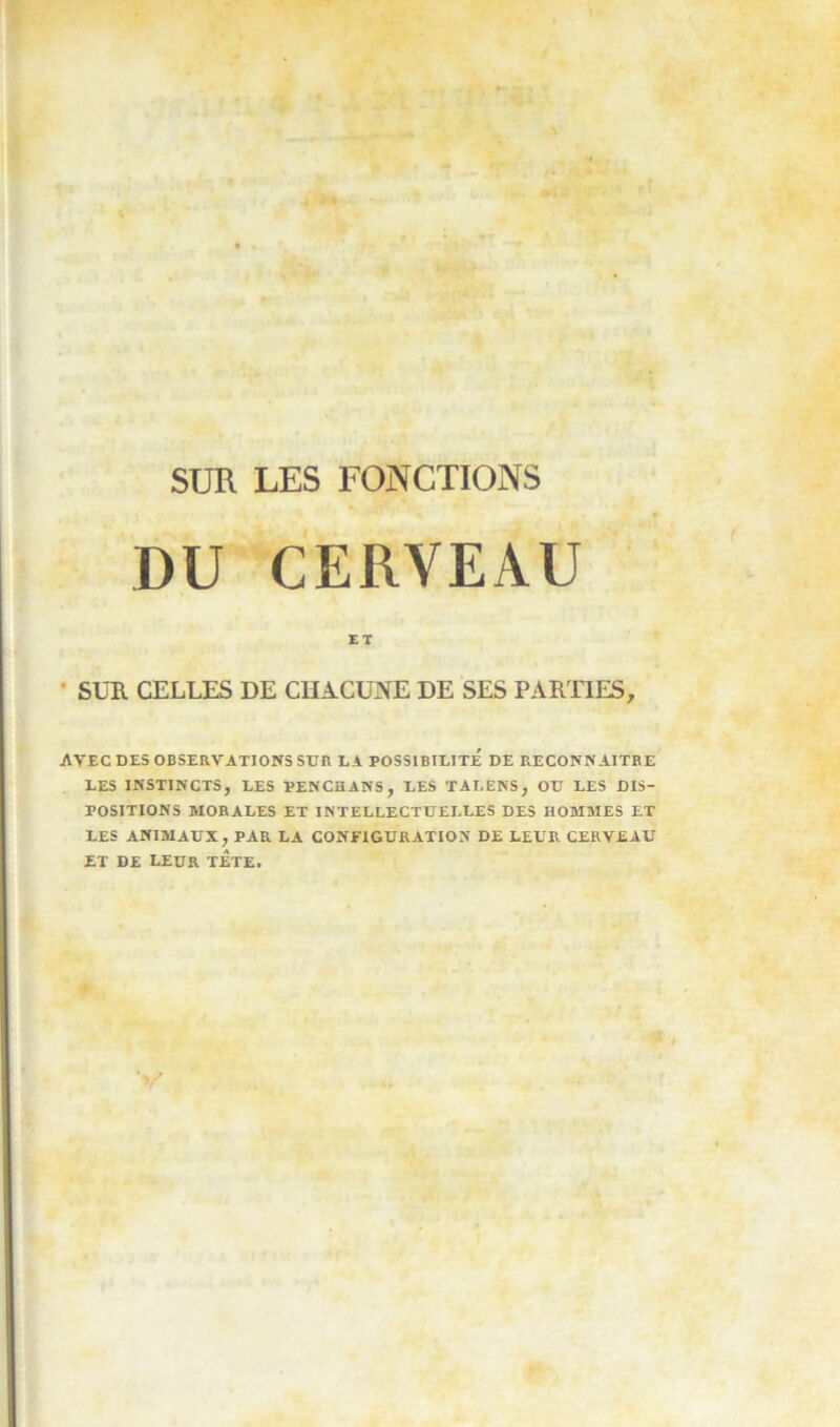 DU CERVEAU ET • SUR CELLES DE CHACUNE DE SES PARTIES, AVEC DES OBSERVATIONS SUR LA POSSIBILITE DE RECONNAITRE LES INSTINCTS, LES PENCHANS, LES TALENS, OU LES DIS- POSITIONS MORALES ET INTELLECTUELLES DES HOMMES ET LES ANIMAUX, PAR LA CONFIGURATION DE LEUR CERVEAU ET DE LEUR TETE.