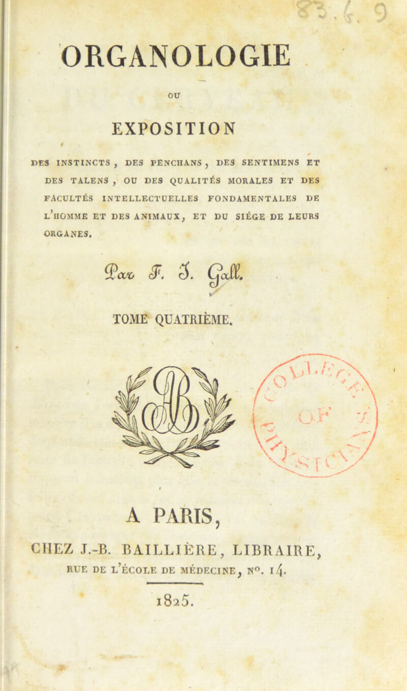 ORGANOLOGIE PES INSTINCTS, DES PENCHANS, DES SENTIMENS ET DES TALENS, OU DES QUALITÉS MORALES ET DES FACULTÉS INTELLECTUELLES FONDAMENTALES DE l’homme ET DES ANIMAUX, ET DU SIÈGE DE LEURS ORGANES. TOiME QUATRIÈME. A PARIS, CHEZ J.-B. BAILLIÈRE, LIBRAIRE, ou EXPOSITION RUE DE l’école DE MÉDECINE, N. 1825.