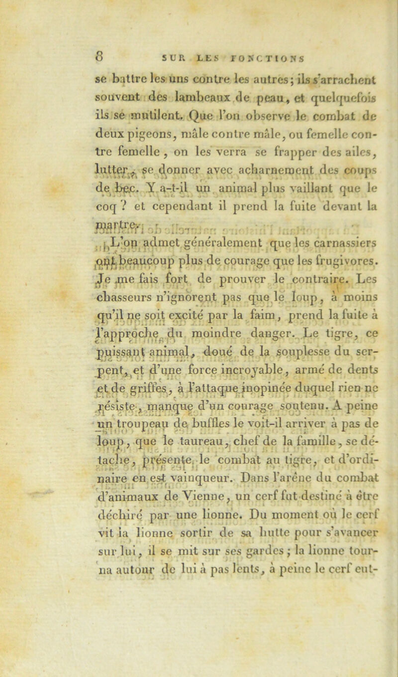 se battre les uns contre les autres; ils s'arrachent souvent des lambeaux de peau, et quelquefois ils se mutilent. Que l’on observe le combat de deux pigeons, mâle contre mâle, ou femelle con- tre femelle, on les verra se frapper des ailes, lutte^,^^ se d^onner avec acharnement des coups de bejc. Y a-t-jl un animal plus vaillant que le coq ? et cependant il prend la fuite devant la .Jj^L’pp, admet, généralement que les carnassiers ,qp)L;beaucoup plus de. courage que les frugivores, j^e .me fais fort de prouver le contraire. Les chasseurs n’ignorent pas quo ie loup, à moins qu’il ne soit excité par la faim, prend la fuite à rapproche^ du moindre danger. Le tigre, ce puissaut animal, doué de la souplesse du ser- pentj^et d’u.çe force incroyable, armé de dents et de griffes, à l’attaque inopinée duquel rien ne Pj^ésiste-, manque d’un courage soutenu. A peine un'troupeau de buffles le voit-il arriver à pas de loup, que le taureau,, chef de la famille, se dé- tache, présente, le combat au tigre, et d’ordi- naire en est^ vainqueur. Dans l’arène du combat d’animaux de Vienne, un cerf fut destiné à être déchiré par une lionne. Du moment où le cerf vit la lionne sortir de sa hutte pour s’avancer sur lui, il se mit sur ses gardes ; la lionne tour- na autour de lui à pas lents, à peine le cerf eut-