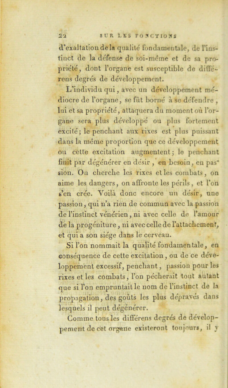 tVexaltatioudela qualilé fondamentale, de l’ins- tinct de la défense de soi-méme et de sa pro- priété, dont l’organe est susceptible de dilFë- rens degrés de développement. L’individu qui, avec un développement mé- diocre de l’organe, se fut borné à se défendre , lui et sa propriété, attaquera du moment où l’or- gane sera plus développé ou plus fortement excité; le penchant aux rixes est plus puissant dans la meme proportion que ce développement ou cette excitation augmentent; le penchant finit par dégénérer en désir , en besoin, en pas sion. Ou cherche les rixes elles combats, on aime les dangers, on affronte les périls, et l’on s’en crée. Voilà donc encore un désir, une passion, qui n’a rien de commun avec la passion de l’instinct vénérien, ni avec celle de l’amour de la progéniture, ni avec celle de l’attachement, et qui a son siège dans le cerveau. Si l’on nommait la qualité fondamentale, en conséquence de cette excitation, ou de ce déve- loppement excessif, penchant, passion pour les rixes et les combats, l’on pécherait tout autant que si l’on empruntait le nom de l’instinct de la propagation, des goûts les plus dépravés dans lesquels il peut dégénérer. Comme tous les différens degrés de dévelop- pement de cet organe existeront toujnurs, il v