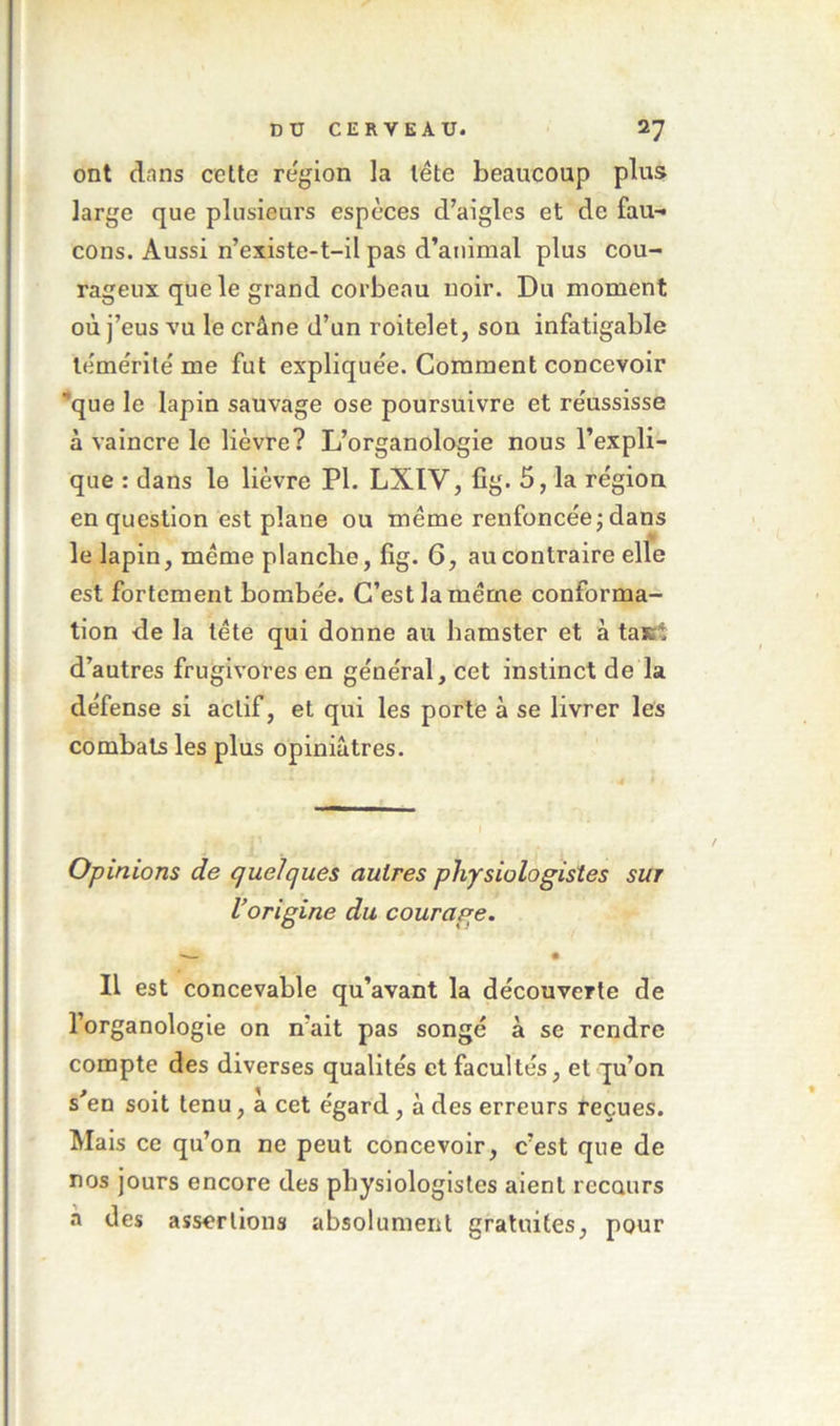 ont dnns cette région la léte beaucoup plus large que plusieurs espèces d’aigles et de fau-» cons. Aussi n’existe-t-il pas d’animal plus cou- rageux que le grand corbeau noir. Du moment où j’eus vu le crâne d’un roitelet, sou infatigable le'me'rité me fut expliquée. Gomment concevoir que le lapin sauvage ose poursuivre et réussisse à vaincre le lièvre? L’organologie nous l’expli- que : dans le lièvre PI. LXIV, fig. 5, la région en question est plane ou meme renfoncée j dans le lapin, meme planche, fig. 6, au contraire elle est fortement bombée. C’est la meme conforma- tion de la tête qui donne au hamster et à taJKÎ d’autres frugivores en général, cet instinct de la défense si actif, et qui les porte à se livrer les combats les plus opiniâtres. Opinions de quelques autres physiologistes sur l’origine du courage. • II est concevable qu’avant la découverte de l’organologie on n’ait pas songé à se rendre compte des diverses qualités et facultés, et qu’on s’en soit tenu, a cet égard, à des erreurs reçues. Mais ce qu’on ne peut concevoir, c’est que de nos jours encore des physiologistes aient recours a des assertions absolument gratuites, pour