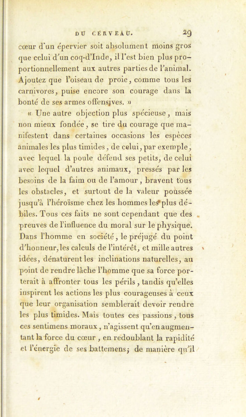 DU r. ÉRVEAÜ. 2g cœur (i’un epervier soit absolument nloins gros que celui d\in coq-d’Indo, il Test bien plus pro- portionnellement aux autres parties de ranimai. Ajoutez que l’oiseau de proie, comme tous les carnivores, puise encore son courage dans la bonté de ses armes olFensjves. » « Une autre objection plus spécieuse, mais non mieux fondée, se tire du courage que ma- nifestent dans certaines occasions les espèces animales les plus timides, de celui, par exemple, avec lequel la poule défend ses petits, de celui avec lequel d’autres animaux, pressés par les besoins de la faim ou de l’amour , bravent fous les obstacles, et surtout de la valeur poussée jusqu’à l’héroïsme chez les hommes le^plus dé- biles. Tous ces faits ne sont cependant que des preuves de l’influence du moral sur le physique. Dans l’homme en société, le préjugé du point d’honneur,les calculs de l’intérêt, et mille autres idées, dénaturent les inclinations naturelles, au point de rendre lâche l’homme que sa force por- terait à affronter tous les périls, tandis qu’elles inspirent les actions les plus courageuses à ceux que leur organisation semblerait devoir rendre les plus timides. Mais toutes ces passions, tous ces sentimens moraux, n’agissent qu’en augmen- tant la force du cœur , en redoublant la rapidité et l’énergie de ses battemensj de manière qu’il