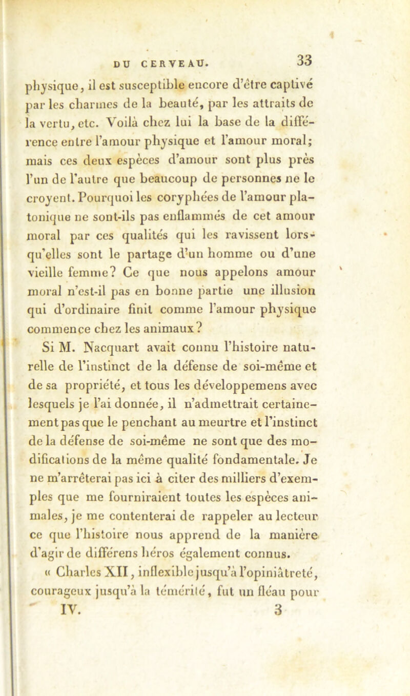 physique, il est susceptible encore d’étre captivé par les charmes de la beauté, par les atlraUs de la vertu, etc. Voilà chez lui la base de la diffé- rence entre l’amour physique et l’amour moral; mais ces deux espèces d’amour sont plus près l’un de l’autre que beaucoup de personnes ne le croyent. Pourquoi les coryphées de l’amour pla- tonique ne sont-ils pas enflammés de cet amour moral par ces qualités qui les ravissent lors- qu’elles sont le partage d’un homme ou d’une vieille femme? Ce que nous appelons amour moral n’est-il pas en bonne partie une illusion qui d’ordinaire finit comme l’amour physique commence chez les animaux? Si M. Nacquart avait connu l’hisloire natu- relle de l’instinct de la défense de soi-méme et de sa propriété, et tous les développemens avec lesquels je l’ai donnée, il n’admettrait certaine- ment pas que le penchant au meurtre et l’instinct de la défense de soi-méme ne sont que des mo- difications de la même qualité fondamentale. Je ne m’arrêterai pas ici à citer des milliers d’exem- ples que me fourniraient toutes les espèces ani- males, je me contenterai de rappeler au lecteur ce que l’histoire nous apprend de la manière d’agir de différens héros également connus. « Charles XII, inflexible jusqu’à l’opiniâtreté, courageux jusqu’à la témérité, fut un fléau pour IV. 3