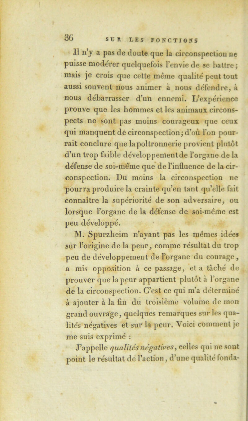 Il n’y a pas de doute que la circonspection ne puisse modérer quelquefois l’envie de se battre; mais je crois que cette meme qualité peut tout aussi souvent nous animer à nous défendre, à nous débarrasser d’un ennemi. L’expérience prouve que les hommes et les animaux circons- pects ne sont pas moins courageux que ceux qui manquent de circonspection; d’où l’on pour- rait conclure que la poltronnerie provient plutôt d’un trop faible développement de l’organe de la défense de soi-méme que de l’influence de la cir- conspection. Du moins la circonspection ne pourra produire la crainte qu’en tant qu’elle lait connaître la supériorité de son adversaire, ou lorsque l’organe de la défense de soi-méme est peu développé. M. Spurzheim n’ayant pas les memes idées sur l’origine de la peur, comme résultat du trop peu de développement de l’organe du courage, a mis opposition à ce passage, et a taché de prouver que la peur appartient plutôt à l’organe de la circonspection. C’est ce qui m’a déterminé à ajouter à la fin du troisième volume de mon grand ouvrage, quelques remarques sur les qua- lités négatives et sur la peur. Voici comment je me suis exprimé : J’appelle qualités négatives^ celles qui ne sont point le résultat de l’action, d’une qualité fonda-