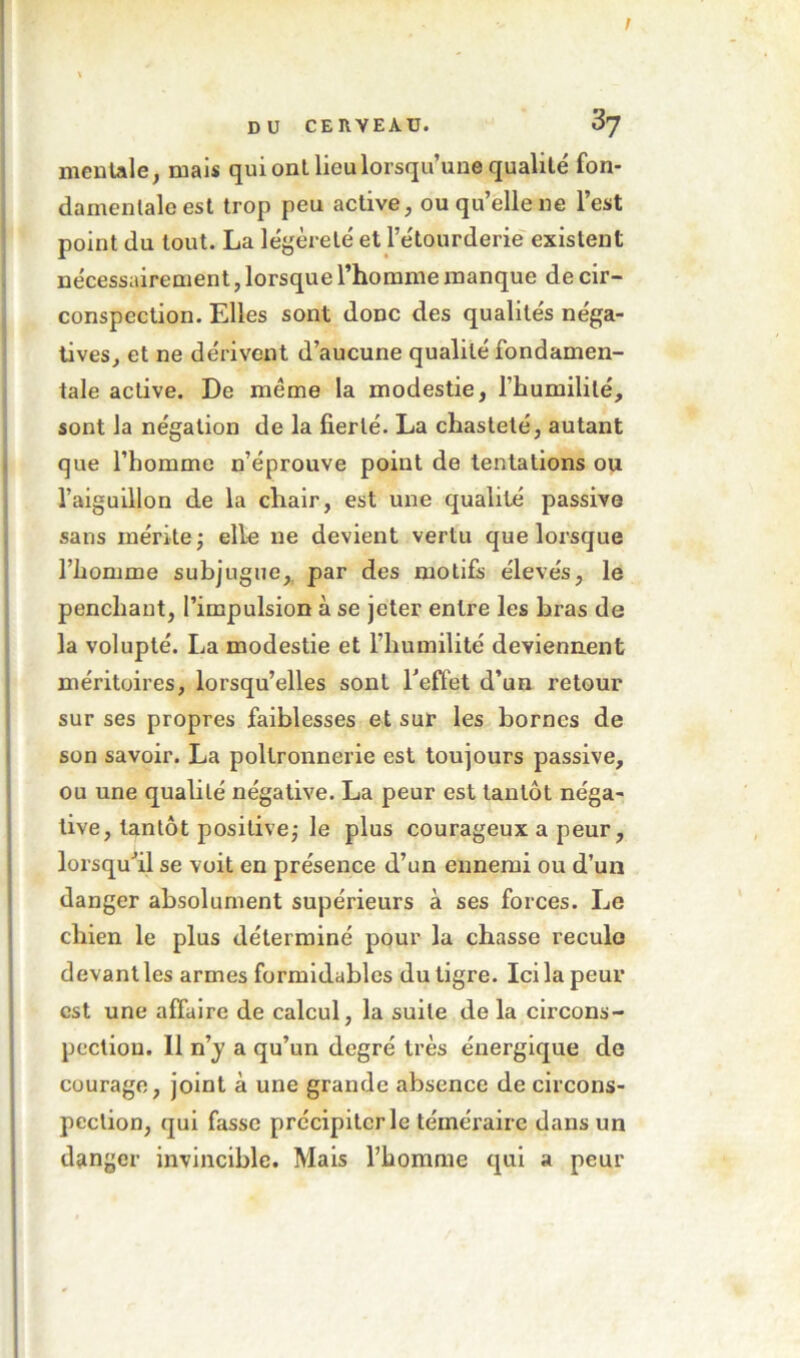 mentale, mais qui ont lieu lorsqu’une qualité fon- damentale est trop peu active, ou qu’elle ne l’est point du tout. La légèreté et l’étourderie' existent nécessairement, lorsque l’homme manque de cir- conspection. Elles sont donc des qualités néga- tives, et ne dérivent d’aucune qualité fondamen- tale active. De meme la modestie, l’humilité, sont la négation de la fierté. La chasteté, autant \ que l’homme n’éprouve point de tentations ou l’aiguillon de la chair, est une qualité passive , sans mérite; elle ne devient vertu que lorsque l’homme subjugue,, par des motifs élevés, le penchant, l’impulsion à se jeter entre les bras de la volupté. La modestie et l’humilité deviennent ! méritoires, lorsqu’elles sont Teffet d’un retour i sur ses propres faiblesses et sur les bornes de I son savoir. La poltronnerie est toujours passive, i ou une qualité négative. La peur est tantôt néga- j live, tantôt positive; le plus courageux a peur, j lorsqu’il se voit en présence d’un ennemi ou d’un 1 danger absolument supérieurs à ses forces. Le ! chien le plus déterminé pour la chasse reculo ; devant les armes formidables du tigre. Ici la peur i est une affaire de calcul, la suite de la clrcons- i pecliou. Il ny a qu’un degré très énergique de ! courage, joint à une grande absence de circons- pection, qui fasse précipiter le téméraire dans un danger invincible. Mais l’homme qui a peur