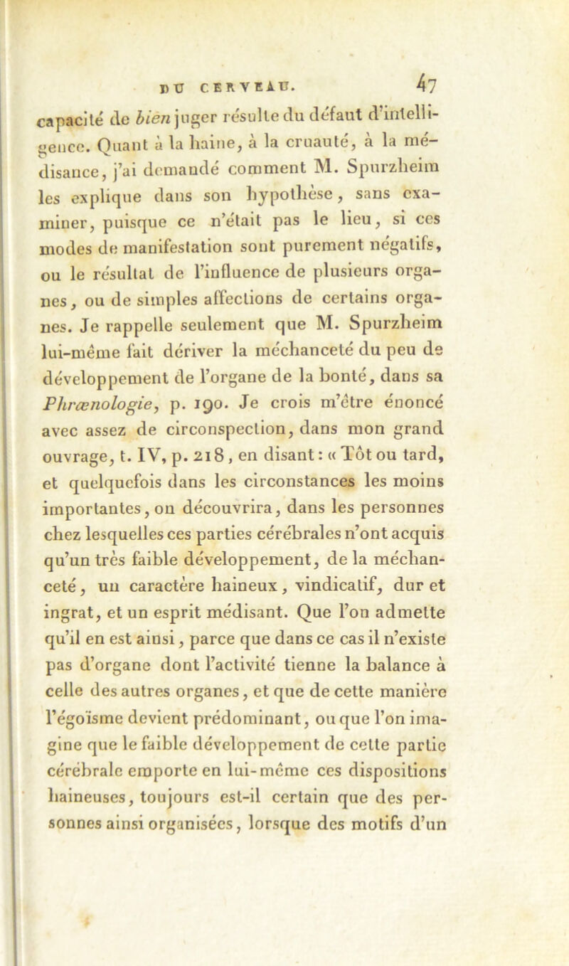 J)ü CERVEir. kl capacité tle èiew juger résulte du défaut d’intelli- ijeuce. Quant à la haine, à la cruauté, à la mé- disance, J^ai demaude comment IVl. Spurzlieim les explique dans son hypothèse, sans exa- miner, puisque ce n’était pas le lieu, si ces modes de manifestation sont purement négatifs, ou le résultat de l’influence de plusieurs orga- nes, ou de simples affections de certains orga- nes. Je rappelle seulement que M. Spurzlieim lui-méme fait dériver la méchanceté du peu de développement de l’organe de la bonté, dans sa Phrœnologie, p. 190. Je crois m’ctre énoncé avec assez de circonspection, dans mon grand ouvrage, t. IV, p. 218, en disant : « Tôt ou tard, et quelquefois dans les circonstances les moins importantes, on découvrira, dans les personnes chez lesquelles ces parties cérébrales n’ont acquis qu’un très faible développement, de la méchan- ceté , un caractère haineux, vindicatif, dur et ingrat, et un esprit médisant. Que l’on admette qu’il en est ainsi, parce que dans ce cas il n’existe pas d’organe dont l’activité tienne la balance à celle des autres organes, et que de cette manière l’égoïsme devient prédominant, ou que l’on ima- gine que le faible développement de cette partie cérébrale emporte en lui-méme ces dispositions haineuses, toujours est-il certain que des per- sonnes ainsi organisées, lorsque des motifs d’un