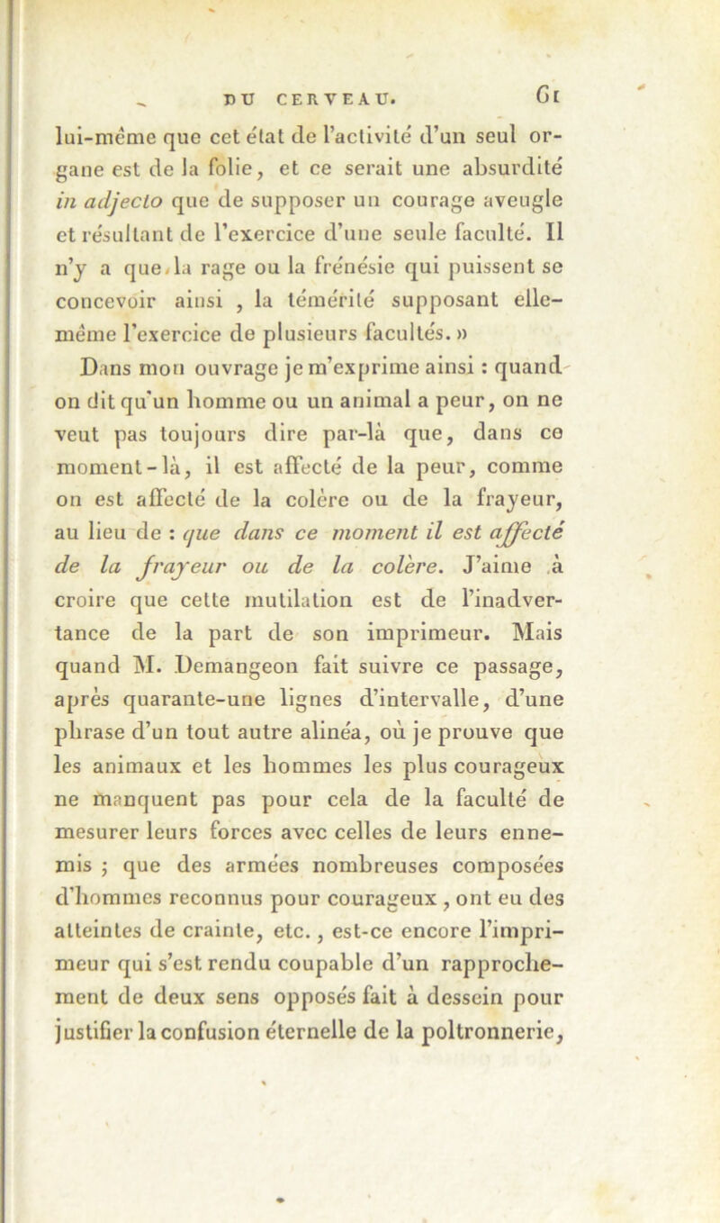 Gi lui-méme que cet e'tat de l’actlvile d’un seul or- gane est de la folie, et ce serait une absurdité in adjecto que de supposer un courage aveugle et résultant de l’exercice d’une seule faculté. Il n’j a que/la rage ou la frénésie qui puissent se concevoir ainsi , la témérité supposant elle- même l’exercice de plusieurs facultés. » Dans mon ouvrage je m’exprime ainsi : quand- on dit qu'un homme ou un animal a peur, on ne veut pas toujours dire par-là que, dans ce moment-là, il est affecté de la peur, comme on est affecté de la colère ou de la frayeur, au lieu de : que dans ce moment il est affecté de la Jrajeur ou de la colere. J’aime ,à croire que cette mutilation est de l’inadver- tance de la part de son imprimeur. Mais quand M. Demangeon fait suivre ce passage, après quarante-une lignes d’intervalle, d’une phrase d’un tout autre alinéa, où je prouve que les animaux et les hommes les plus courageux ne manquent pas pour cela de la faculté de mesurer leurs forces avec celles de leurs enne- mis J que des armées nombreuses composées d’hommes reconnus pour courageux , ont eu des atteintes de crainte, etc., est-ce encore l’impri- meur qui s’est rendu coupable d’un rapproche- ment de deux sens opposés fait à dessein pour justifier la confusion éternelle de la poltronnerie,