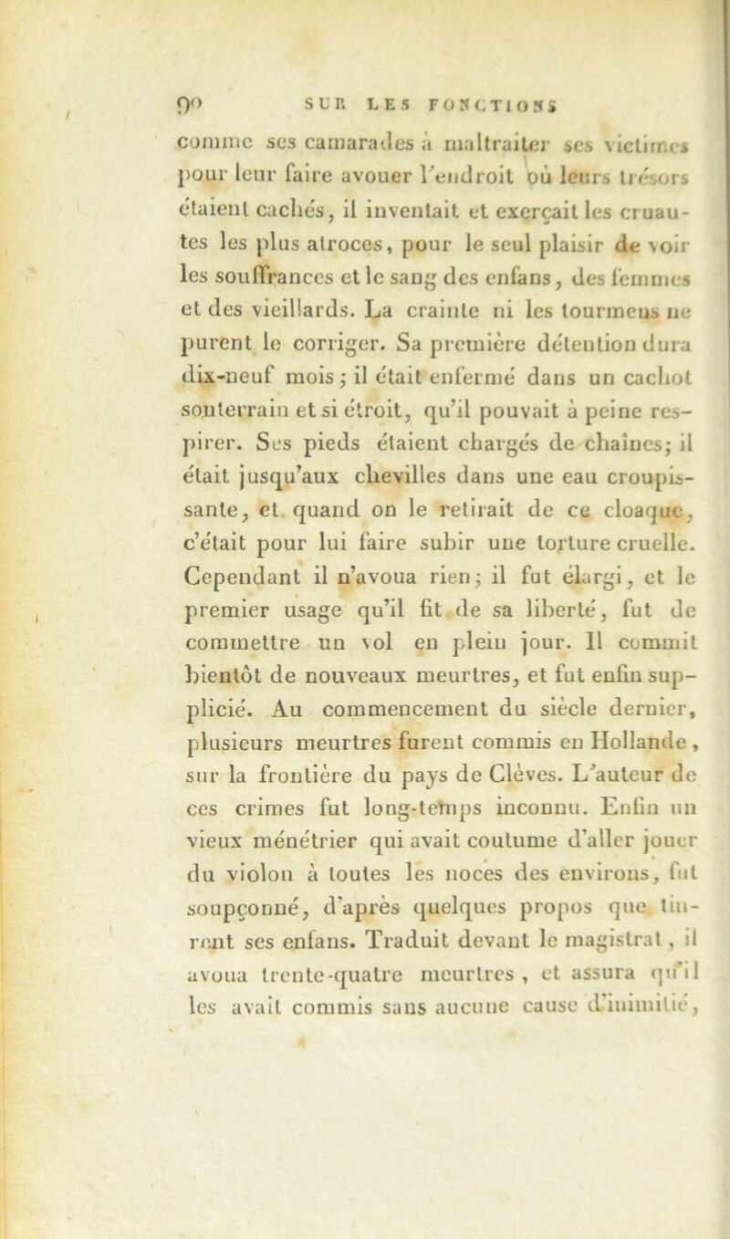 comme ses camarades à maltraiter scs victimes pour leur faire avouer retidrolt où leurs trésors étaient cachés, il inventait et exerçait les cruau- tes les plus atroces, pour le seul plaisir de voir les souiïrances et le sang des enfans, des femmes et des vieillards. La crainte ni les tourmeus ne purent le corriger. Sa première détention dura dix-neuf mois ; il était enfermé dans un cachot sonterrain et si étroit, qu’il pouvait à peine res- pirer. Ses pieds étaient chargés de chaînes; il était jusqu’aux chevilles dans une eau croupis- sante, et. quand on le retirait de ce cloaque, c’était pour lui faire subir une torture cruelle. Cependant il n’avoua rien; il fut élargi, et le premier usage qu’il fit de sa liberté, fut de commettre un vol en plein jour. 11 commit bientôt de nouveaux meurtres, et fut enfin sup- plicié. Au commencement du siècle dernier, plusieurs meurtres furent commis eu Hollande, sur la frontière du pays de Clèves. L^auteur de ces crimes fut long-tetiq3S inconnu. Enfin un vieux ménétrier qui avait coutume d’aller jouer du violon à toutes les noces des environs, fut soupçonné, d’après quelques propos que tin- rent ses enfans. Traduit devant le magistral, il avoua trente-quatre meurtres, et assura q»ril les avait commis sans aucune cause d-iuimilie,