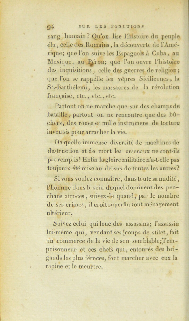 sang liuinairi? Qu’on lise liiistoiic du peuple élu, celle des Romains, la découverle de TAmé- rifjue^ que l’on suive les Espagnols à Cuba , au Mexique, au ]^iou; que l’on ouvre riiisloire des inquisitions, celle des guerres de religion ; que l’oü se rappelle les vêpres Siciliennes, la St.-Bartliélemi, les massacres de la révolution française, etc., etc.,etc. I Partout on ne marclie que sur des champs de bataille 3 partout on ne rencontre que des bû- chers, des roues et mille instrumens de torture invente's pour arracher la vie. De quelle immense diversité de machines de destruction et de mort les arsenaux ne sont-ils pasremplis! Enfin laigloire militaire n’a-t-elle pas toujours été mise au-dessus de toutes les autres? Si vous voulez connaître, dans toute sa nudité, l’homme dans le sein duquel dominent des pen- chans atroces, suivez-le quand, par le nombre de ses crimes, il croit superflu tout ménagement ultérieur. Suivez celui qui loue des assassins^ l’assassin lui-même qui, vendant ses [coups de stilet,fait un commerce de la vie de son semblablejTem- poisonneur et ces chefs qui, entourés des bri- gands les plus féroces, font marcher avec eux la rapine et le meurtre.