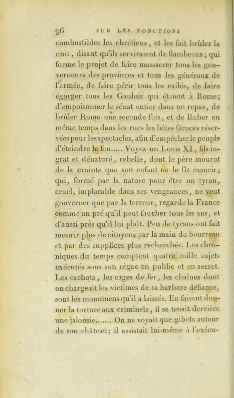 yG s U U L K s F O >• (. T I O X S coinbuslibles les chréllens, et les fait brûler la nuit, disant qu’ils serviraient de flambeaux; qui forme le projet de faire massacrer tous les gou- verneurs des provinces et tous les generaux de l’armée, de faire périr tous les exilés, de faire égorger tous les Gaulois qui étaient à Rome; d’empoisonner le sénat entier dans un repas, de brûler Rome une seconde fois, et de lâcher en même temps dans les rues les bêtes féroces réser- vées pour les spectacles, afin d’euipêclierle peuple d’éteindre le feu Voyez un Louis XI, üls in- grat et dénaturé, rebelle, dont le |)ère mourut de la crainte que son enfant ne le fit mourir; qui, formé par la nature pour être un tyran, cruel, implacable dans ses vengeances, ne veut gouverner que par la terreur, regarde la France comme un pré qu’il peut faucher tous les ans, et d’aussi près qu’il lui plaît. Peu de tyrans ont fait mourir plus de citoyens par la main du bourreau et par des supplices plus recherchés. Les chro- niques du temps comptent quatre mille sujets exécutés sous son règne en public et en secret. Les cachots , les cages de fer, les chaînes dont on chargeait les victimes de sa barbare défiance, sont les monumeus qu’il a laissés. En faisant don- ner la torture aux criminels , il se tenait derrière une jalousie On ne voyait que gibets autour de son château; il assistait lui-même à fexécu-