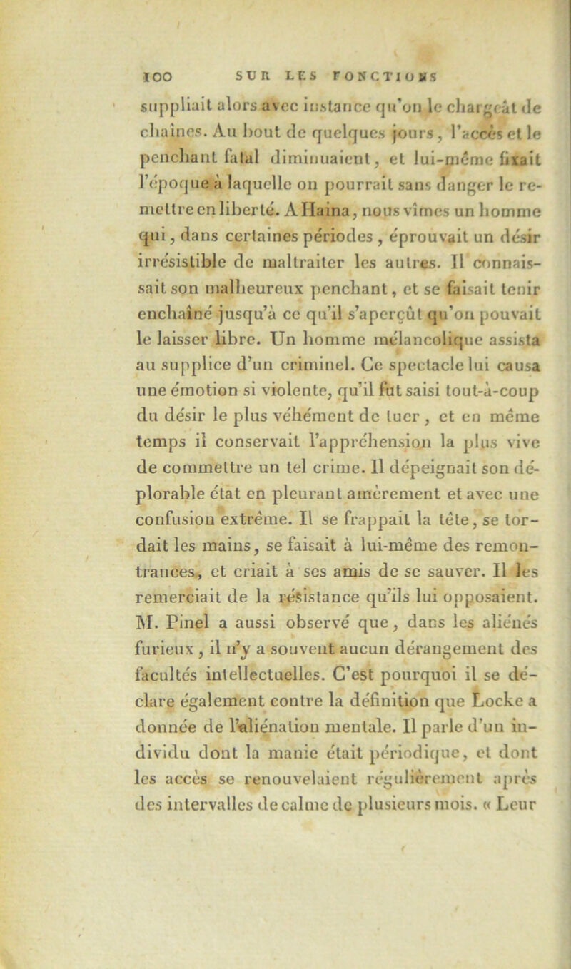 suppliait alors avec itislaricc qu’on le cliaigcâl de cliaînes. Au bout de quelques jours, l’accès cl le pencliaul falal diminuaient, et lui-niéme fixait l’epoque à laquelle on pourrait sans danger le re- mettre en liberté. AHaina, nous vîmes un homme qui, dans certaines périodes , éprouvait un désir irrésistible de maltraiter les autres. Il connais- sait son malheureux penchant, et se faisait tenir enchaîné jusqu’à ce qu’il s’aperçût qu’on pouvait le laisser libre. Un homme mélancolique assista au supplice d’un criminel. Ce spectacle lui causa une émotion si violente, qu’il fut saisi tout-à-coup du désir le plus véhément de tuer, et en même temps il conservait l’appréhension la plus vive de commettre un tel crime. 11 dépeignait son dé- plorable état en pleurant amèrement et avec une confusion extrême. Il se frappait la tête, se tor- dait les mains, se faisait à lui-méme des remon- ti'ances, et criait à ses amis de se sauver. Il les remerciait de la résistance qu’ils lui opposaient. M. Pinel a aussi observé que, dans les aliénés furieux , il n’y a souvent aucun dérangement des facultés intellectuelles. C’est pourquoi il se dé- clare également contre la définition que Locke a donnée de rôliénatiou mentale. Il parle d’un in- dividu dont la manie était périodique, et dont les accès se renouvelaient régulièrement après des intervalles de calme de plusieurs mois. « Leur