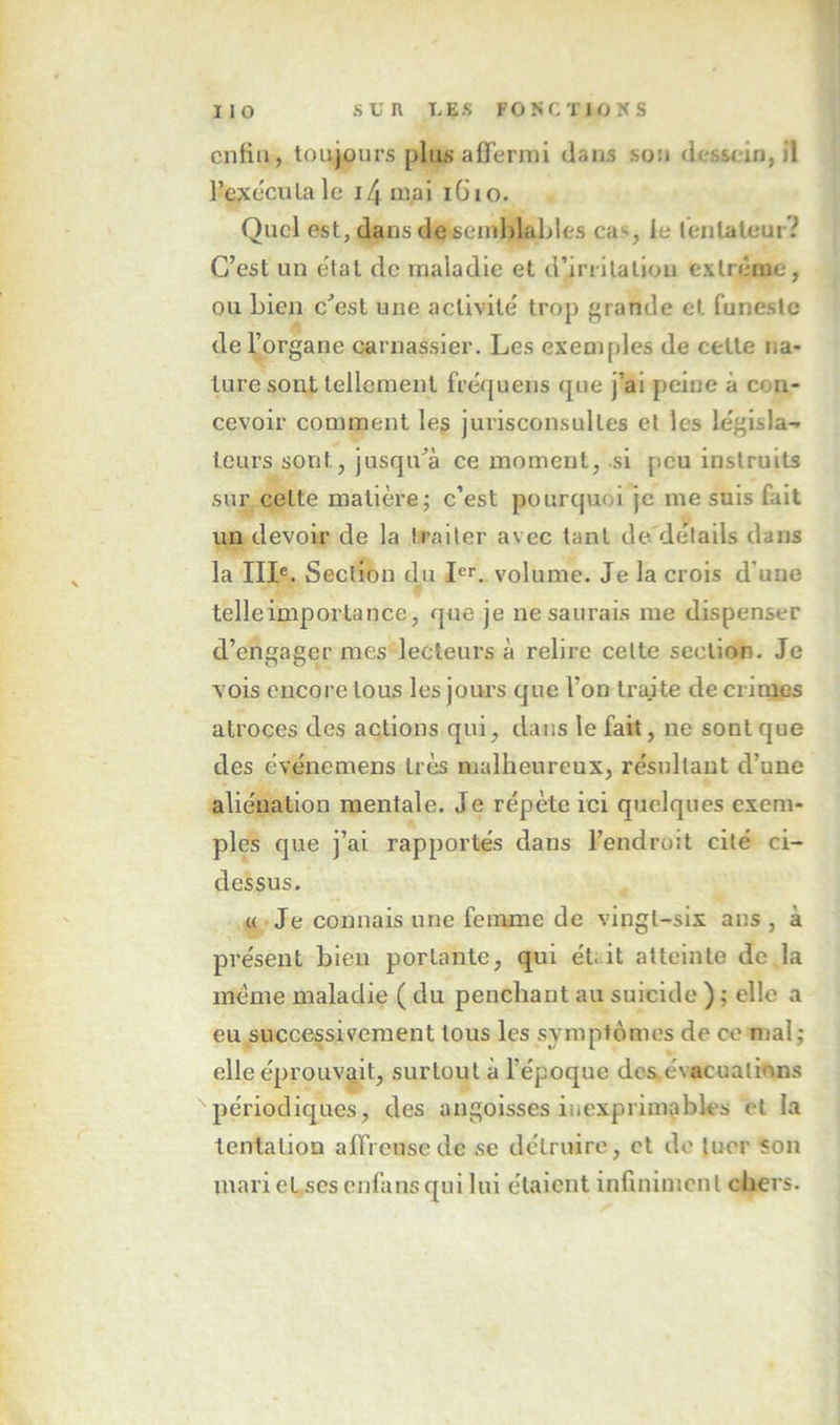 enfin, toujours plus a0ermi dans sou dessein, il l’exéculale i4mai iGio. Quel est, dansdeficinhlables cas, le l'entaleur? C’est un état de maladie et d’iriilation extrême, ou Lien c’est une activité trop grande et funeste de l’organe carnassier. Les exemples de cette na- ture sont tellement fréquens que j’ai peine à con- cevoir comment les jurisconsultes et les législa- teurs sont, jusqu’à ce moment, si peu instruits sur cette matière; c’est pourquoi je me suis fait un devoir de la traiter avec tant de détails dans la III®. Section du I®'. volume. Je la crois d’une telleimportance, que je ne saurais me dispenser d’engager mes lecteurs à relire cette section. Je vois encore tous les jours que l’on traite décriais atroces des actions qui, dans le fait, ne sont que des événemens très malheureux, résultant d’une aliénation mentale. Je répète ici quelques exem- ples que j’ai rapportés dans l’endroit cité ci- dessus. « * Je connais une femme de vingt-six ans , à présent bien portante, qui ét; it atteinte de la meme maladie ( du penchant au suicide ) ; elle a eu successivement tous les symptômes de ce mal; elle éprouvait, surtout à l’époque dcs.évacuatious périodiques, des angoisses inexprimables et la tentation alTronsedc se détruire, et de tuer son mari eUses enfans qui lui étaient infiniment chers.