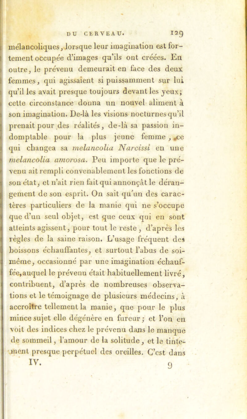 l DU CERVEAU. mélancoliques, lorsque leur imagination est for- tement occupée d’images qu’ils ont créées. En outre, le prévenu demeurait en face des deux femmes, qui agissaient si puissamment sur lui qu’il les avait presque toujours devant les yeux; cette circonstance donna un nouvel aliment à son imagination. De-là les visions nocturnes qu’il prenait pour des réalités, de-là sa passion in- domptable pour la plus jeune femme , ^e qui changea sa melancoUa Narcissi en une melancolia amorosa. Peu importe que le pré- venu ait rempli convenablement les fonctions de son état, et n’ait rien fait qui annonçât le déran- gement de son esprit. On sait qu\m des carac- tères particuliers de la manie qui ne s’occupe que d’un seul objet, est que ceux qui en sont atteints agissent, pour tout le reste , d’après les règles de la saine raison. L’usage fréquent des boissons échauffantes, et surtout l’abus de soi- ménie, occasionné par une imagination échauf- fée, auquel le prévenu était habituellement livré, contribuent, d’après de nombreuses observa- tions et le témoignage de plusieurs médecins, à accroître tellement la manie, que pour le plus mince sujet elle dégénère en fureur ; et l’on en voit des indices chez le prévenu dans le manque de sommeil, l’amour de la solitude, et le lintê- Muent presque perpétuel des oreilles. C’est dans