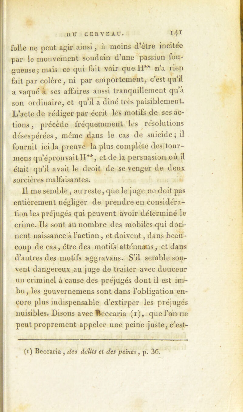 V j nu CERVEAU. 14^ I folle ne peut agir ainsi, à moins cl’elre incilee par le mouvement soudain d’une passion fou- gueuse j mais ce c|ui fait voir que PI** na rien fait par colère, ni par emportement, c’est qu’il a vaqué à ses affaires aussi tranquillement qu’a son ordinaire, et qu’il a dîné très paisiblement. L’acte de rédiger par écrit les motifs de ses ac- tions , précède fréquemment les résolutions désespérées, même dans le cas de suicide ; il fournit ici la preuve la plus complète des tour- :| mens qu’éprouvait H**, et de la persuasion où il ij était qu’il avait le droit de se venger de deux j sorcières malfaisantes. ! Il me semble, au reste, que le juge ne doit pas I entièrement négliger de prendre en coiisidéra- ii lion les préjugés qui peuvent avoir déterminé le crime. Ils sont au nombre des mobiles qui don- nent naissance à l’action, et doivent, dans beau- coup de cas, être des motifs alténuains, et dans d’autres des motifs aggravans. S’il semble sou^ vent dangereux au juge de traiter avec douceur ! un criminel à cause des préjugés dont il est im- Ïbu, les gouvernemens sont dans l’obligation en- core plus indispensable d’extirper les préjugés nuisibles. Disons avec Beccaria (i), que l’on ne peut proprement appeler une peine juste, c'’esl- (i) Beccaria , des delils el des peines , p. 3ê.