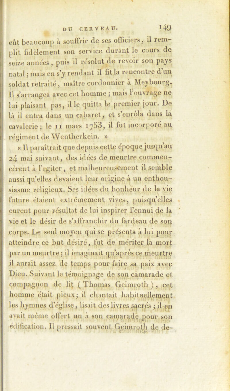 DU C E n. V E A U. î 49 eût bcaiiconp à soufTrir de ses officiers, il rem- plit fidèlement son service durant le cours de seize années, puis il résolut de revoir son pays natal j mais en s’y rendant il fit la rencontre d un soldat retraité, maître cordonnier a Mejbourg. Il s’arrangea avec cet homme j mais 1 ouvrage ne lui plaisant pas, il le quitta le premier jour. De là il entra dans un cabaret, et s’enrôla dans la cavalerie; le ii mars 1753, il fut incorporé au régiment de Wentlierkeln. » M II paraîtrait que depuis celte époque jusqu’au 24 mai suivant, des idées de meurtre commen- cèrent à l’agiter, et malheureusement il semble aussi qu’elles devaient leur origine à un enthou- siasme religieux. Ses idées du bonheur de la vie future étaient extrêmement vives, puisqu’elles eurent pour résultat de lui inspirer l’ennui de la vie et le désir de s’affranchir du fardeau de son corps. Le seul moyeu qui se présenta à lui pour atteindre ce but désiré, fut de mériter la mort par un meurtre ; il imaginait qu’après ce meurtre il aurait assez de temps pour faire sa paix avec Dieu. Suivant le témoignage de son camarade et compagnon de lit f Thomas Geimroth ) , cet homme était pieux; il chantait habituellement les hymnes d’église, lisait des livres SEicrés ; il en avait même offert un à son cainarade pour son édification. Il pressait souvent Gcinnulli de de- ^ L.f'’ litTW