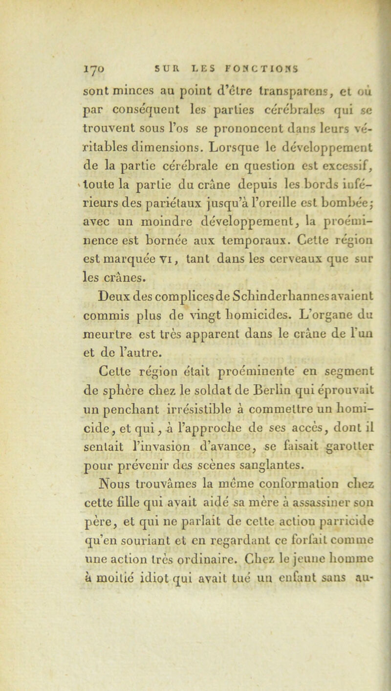 sont minces au point d’clre Iransparcns, et où par conséquent les parties cérébrales qui sc trouvent sous l’os se prononcent dans leurs vé- ritables dimensions. Lorsque le développement de la partie cérébrale en question est excessif, 'toute la partie du crâne depuis les bords infé- rieurs des pariétaux jusqu’à l’oreille est bombée; avec un moindre développement, la proémi- nence est bornée aux temporaux. Cette région est marquée VI, tant dans les cerveaux que sur les crânes. Deux des complices de Scbinderbannes avalent commis plus de vingt homicides. L’organe du meurtre est très apparent dans le crâne de l’un et de l’autre. Cette région était proéminente' en segment de sphère chez le soldat de Berlin qui éprouvait un penchant irrésistible à commettre un homi- cide, et qui, à l’approche de ses accès, dont il sentait l’invasion d’avance, se faisait garotler pour prévenir des scènes sanglantes. Nous trouvâmes la meme conformation chez cette fille qui avait aidé sa mère â assassiner son père, et qui ne parlait de cette action parricide qu’en souriant et en regardant ce forfait comme une action très ordinaire. Chez le jeune homme à moitié idiot qui avait tué un enfant sans au-