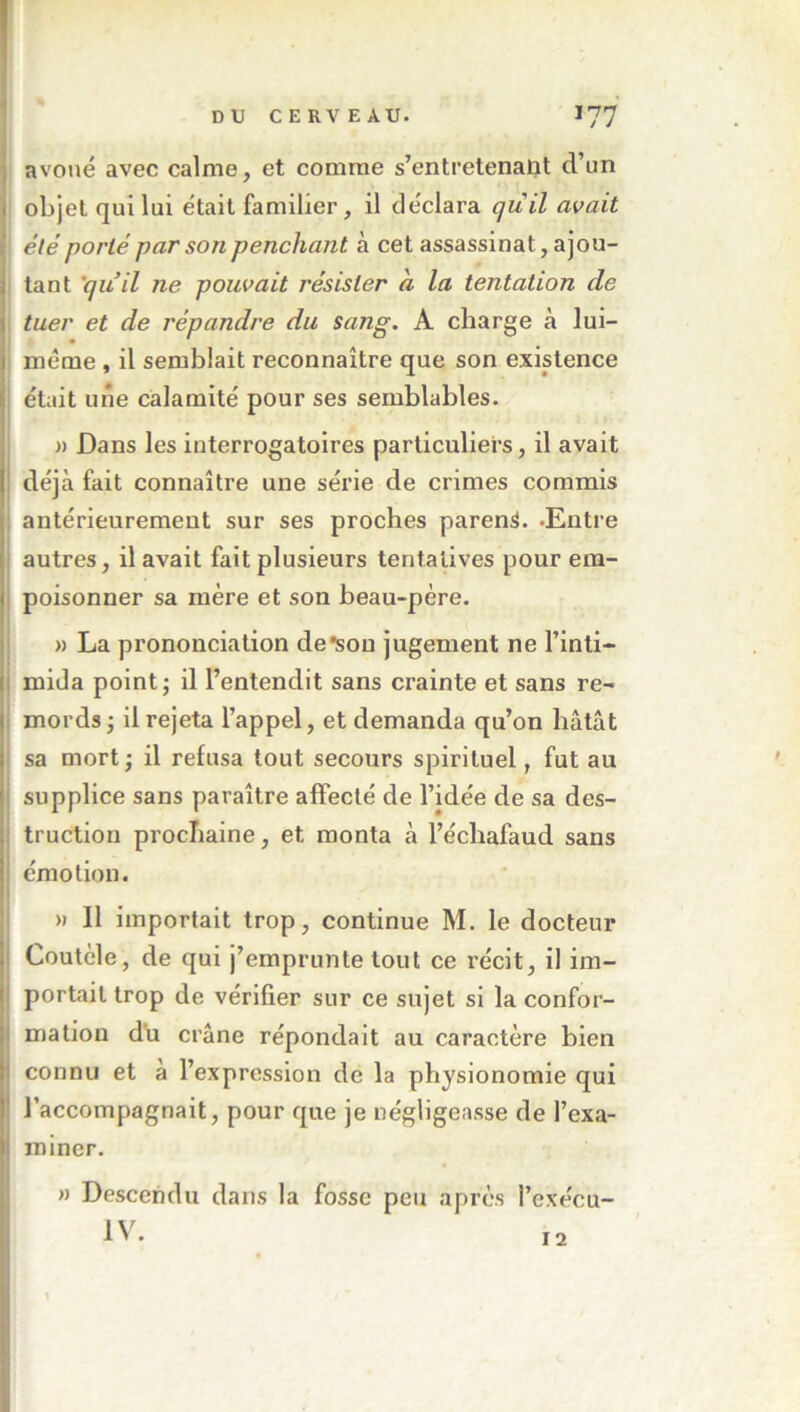 DU CERVEAU. 177 ] avoué avec calme, et comme s’entretenait d’un 1 objet qui lui était familier, il déclara quil avait k été porté par son penchant à cet assassinat, ajou- I tant 'quil ne pouvait résister a la tentation de j tuer et de répandre du sang. A charge à lui- même , il semblait reconnaître que son existence i était une calamité pour ses semblables. )) Dans les interrogatoires particuliers, il avait i déjà fait connaître une série de crimes commis j antérieurement sur ses proches parent. -Entre ; autres, il avait fait plusieurs tentatives pour em- Ipoisonner sa mère et son heau-père. » La prononciation de*sou jugement ne l’inti- mida point J il l’entendit sans crainte et sans re- mords J il rejeta l’appel, et demanda qu’on hâtât sa mort; il refusa tout secours spirituel, fut au supplice sans paraître affecté de l’idée de sa des- truction prochaine, et monta à l’échafaud sans J émotion. ‘ Tl • » 11 importait trop, continue M. le docteur I Coutcle, de qui j’emprunte tout ce récit, il im- i portail trop de vérifier sur ce sujet si la confor- j mation du crâne répondait au caractère bien j connu et à l’expression de la physionomie qui I l’accompagnait, pour que je négligeasse de l’exa- I miner. ! n Descendu dans la fosse peu après l’exécu- 12