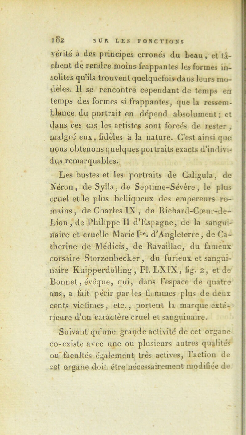 j8z \ érile à des principes erroHes du beau, et tâ- chent de rendre moins frappantes les formes in- solites qu’ils trouvent quelquefois dans leurs mo- dèl es. Il se rencontre cependant de temps en temps des formes si frappantes, que la ressem- blance du paîtrait en dépend absolument; et dans ces cas les artiste# sont forcés de rester, malgré eux, fidèles à la nature. C’est ainsi que nous obtenons quelques portraits exacts d’indivi- dus remarquables. Les bustes et les portraits de Galigula, de Néron, de Sylla, de Seplime-Sévère, le plus cruel et le plus belliqueux des empereurs ro- mains, de Charles IX., de Richard-Cœur-de- Lion , de Philippe II d’Espagne, de la sangui- naire cl cruelle Marie pe. d^’Angleterre, de Ca- therine de Médicis, de Ravaillac, du fameux corsaire Storzenbecker, du furieux et sangui- naire Knipperdolling, PL LXIX, fîg. 2, et de Bonnet, évoque, qui, dans l’espace de quatre ans, a fait périr par les flammes plus de deux cents victimes, etc., portent la marque exté- rieure d’un caractère cruel et sanguinaire. Suivant qu’une grande activité de cet organe co-existe avec une ou plusieurs autres qualités uu''facultés également très actives, l'action de cet organe doit être nécessairement modifiée de