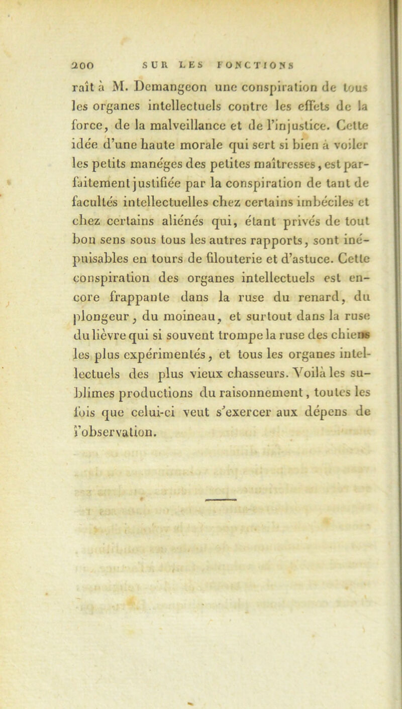 raît à M. Dcmangeon une conspiration de tous les organes intellectuels contre les effets de la force, de la malveillance et de l’injustice. Cette ide'e d’une haute morale qui sert si bien à voiler les petits manèges des petites maîtresses, est par- faitement justifiée par la conspiration de tant de facultés intellectuelles chez certains imbéciles et chez certains aliénés qui, étant privés de tout bon sens sous tous les autres rapports, sont iné- puisables en tours de filouterie et d’astuce. Cette conspiration des organes intellectuels est en- core frappante dans la ruse du renard, du plongeur, du moineau, et surtout dans la ruse du lièvre qui si souvent trompe la ruse des chiene les plus expérimentés, et tous les organes intel- lectuels des plus vieux chasseurs. Voilà les su- blimes productions du raisonnement, toutes les fois que celui-ci veut s’exercer aux dépens de l’observation.