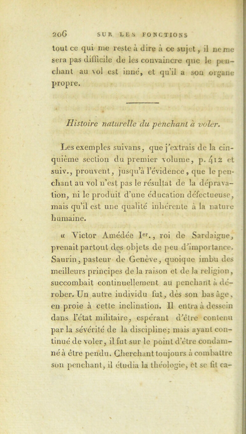 loul ce qui nie reste à dire à ce sujet, il ne me sera pas difficile de les convaincre que le pen- chant au vol est inné, et qu’il a son or^'aue propre. Histoire naturelle du pènchant à voler. Les exemples suivans, que j’extrais de la cin- quième section du premier volume, p-4i2 et suiv., prouvent, jusqu’à l’e'vidence, que le pen- chant au vol n’est pas le re'sultat de la déprava- tion, ni le produit d’une éducation défectueuse, mais qu’il est une qualité inhérente à la nature humaine. M Victor Amédée 1®*'., roi de Sardaigne, prenait partout des objets de peu d’importance. Saurin, pasteur de Genève, quoique imbu des meilleurs principes de la raison et de la religion, succombait continuellement au penchant à dé- rober. Un autre individu fut, dès son bas âge, eu proie à cette inclination. Il entra à dessein dans l’état militaire, espérant d’èlre contenu par la sévérité de la discipline; mais ayant con- tinué de voler, il fut sur le point d’étre coudam- néà être pendu. Cherchant toujours à combattre son penchant, il étudia la théologie, et se fit ca-