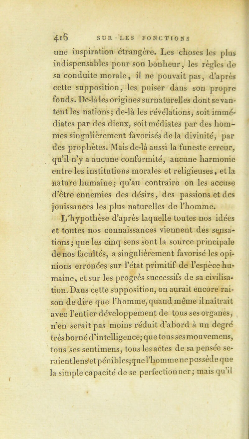 nnc inspira lion ctranf’ère. Les choses les plus indispensables pour son bonheur, les règles de sa conduite morale, il ne pouvait pas, d’après cette supposition, les puiser dans son propre fonds. De-là les origines surnaturelles dontse van- tent les nations; de-là les révélations, soit immé- diates par des dieux, soit médiates par des hom- mes singulièrement favorisés de la divinité, par des prophètes. Mais de-là aussi la funeste erreur, qu’il n’y a aucune conformité, aucune harmonie entre les institutions morales et religieuses, et la nature humaine ; qu’au contraire on les accuse d’étre ennemies des désirs, des passions et des jouissances les plus naturelles de l’homme. L’hypothèse d’après laquelle toutes nos idées et toutes nos connaissances viennent des sqpsa- tions; que les cinq sens sont la source principale de nos facultés, a singulièrement favorisé les opi- nions erronées sur l’état pi’imitif de l’espèce hu- maine, et sur les progrès successifs de sa civilisa- tion. Dans cette supposition, on aurait encore rai- son de dire que l’homme, quand même il naîtrait avec l’entier développement de tous ses organes, n’en serait pas moins réduit d’abord à un degré trèsborné d’intelligence; que tous ses mouvemens, tous ses sentimens, tous les actes de sa pensée se- raientlens'ctpéniblcs;querhomiiic ne possédé que la simple capacité de se perfectionncr ; mais qu il