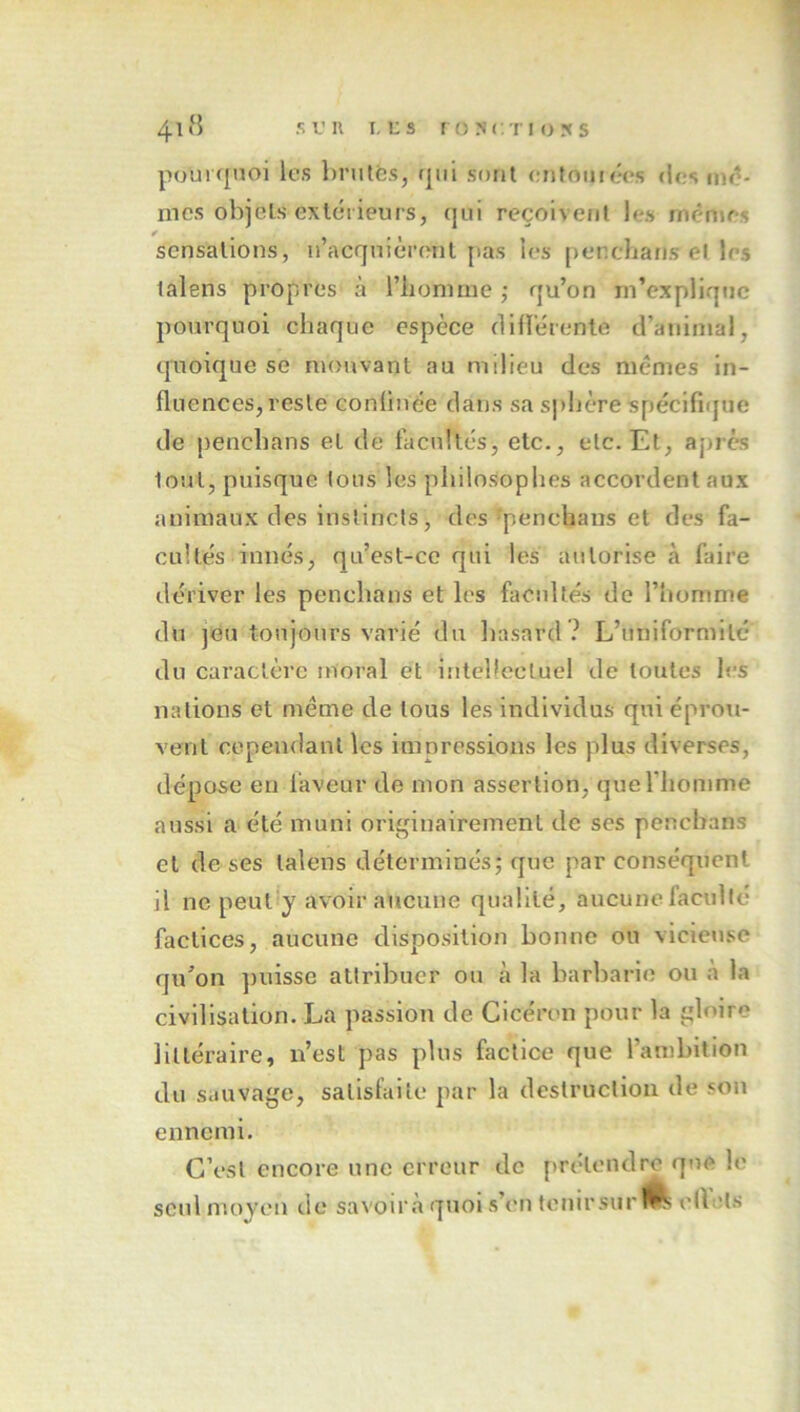 pourquoi les l)rutês, rpil sont enfoutées (iesnu?* mes objets extcMleurs, qui reçoivent les rnênjfs sensations, n’acqnièrent pas les [lenclians el les talens propres à riionime ; qu’on m’explique pourquoi chaque espèce clllïèrente d’animal, quoique se nuruvant au milieu des mêmes in- fluences, reste conlinée dans sa sphère spéclfiijue de penchans et de facultés, etc., etc. Et, apres tout, puisque tous les philosophes accordent aux animaux des inslincis, des ^penchans et des fa- cultés innés, qu’est-co qui les autorise à faire dériver les penchans et les facultés de l’homme du ]eu toujours varié du hasard ? L’uniformité du caractère moral et intellectuel de toutes les nations et même de tous les individus qui éprou- vent cependant les imnressions les plus diverses, dépose en faveur de mon assertion, queriiomme aussi a été muni originairement de ses penchans et doses talens déterminésj que par conséquent il ne peut'y avoir aucune qualité, aucune faculté factices, aucune disposition bonne ou vicieuse qu’on ])uisse attribuer ou à la barbarie ou à la civilisation. La passion de Cicéron pour la gloire littéraire, n’est pas plus factice que l’anibition du sauvage, satisfaite par la destruction de son ennemi. C’est encore une erreur de prétendra que le seid moyen de savoir à quoi s’on tenirsur elîels