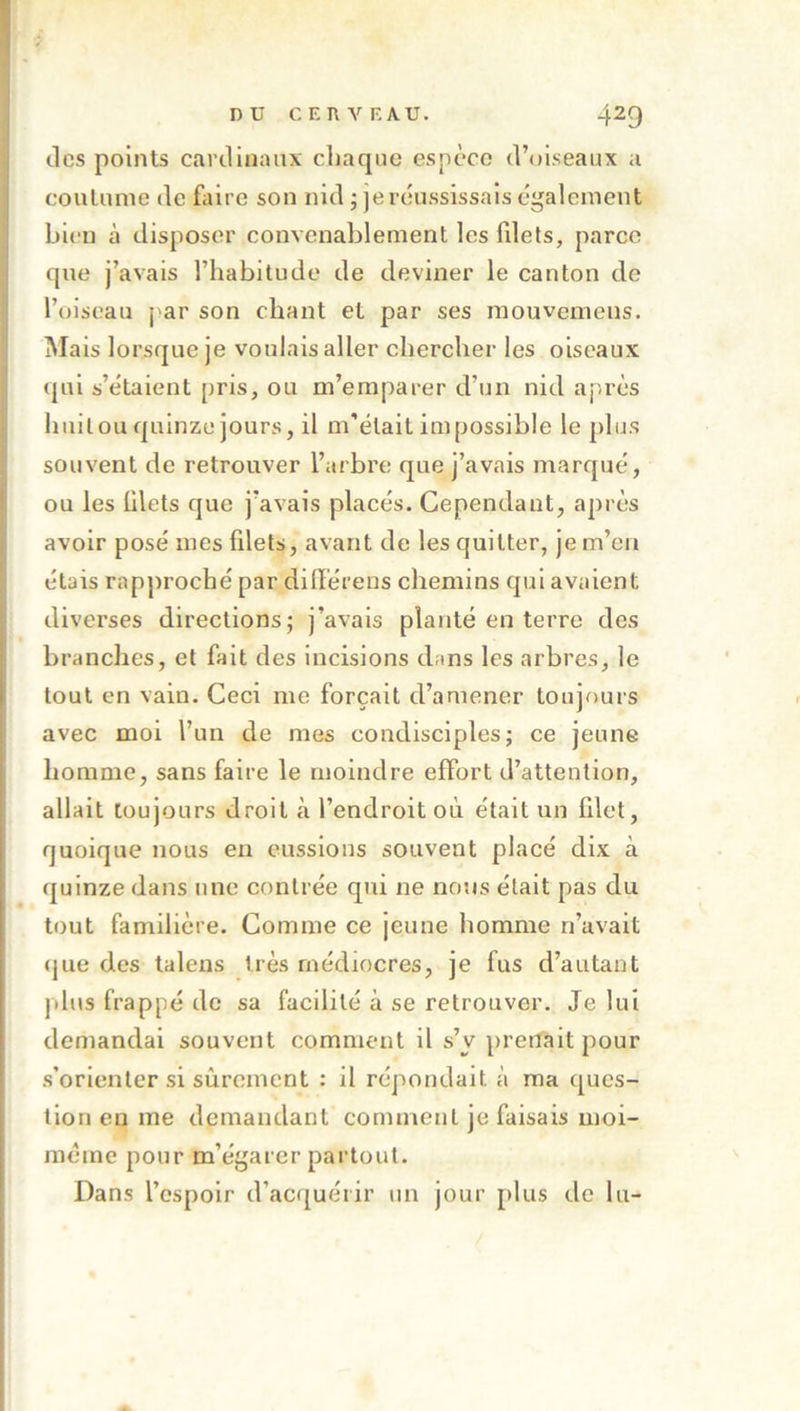 des points cardinaux chaque espèce d’oiseaux a coutume de faire son nid ; je réussissais également bien à disposer convenablement les fdets, parce que j’avais l’habitude de deviner le canton de l’oiseau j'ar son chant et par ses raouvemens. INIais lorsque je voulais aller chercher les oiseaux ([ui s’étaient pris, ou m’emparer d’un nid après huit ou quinze jours, il m'était impossible le plus souvent de retrouver l’arbre que j’avais marqué, ou les ülets que j’avais placés. Cependant, après avoir posé mes filets, avant de les quitter, je m’en étais rapproché par dilïérens chemins qui avaient diverses directions; j’avais planté en terre des branches, et fait des incisions dans les arbres, le tout en vain. Ceci me forçait d’amener toujours avec moi l’un de mes condisciples; ce jeune homme, sans faire le moindre effort d’attention, allait toujours droit à l’endroit où était un filet, quoique nous en eussions souvent placé dix à quinze dans une contrée qui ne nous était pas du tout familière. Comme ce jeune homme n’avait (jue des talens très médiocres, je fus d’autant plus frappé de sa facilité à se retrouver. Je lui demandai souvent comment il s’y prenait pour s’orienter si sûrement : il répondait à ma ques- tion en me demandant comment je faisais moi- méme pour m’égarer partout. Dans l’espoir d’acquérir un jour plus de lu-