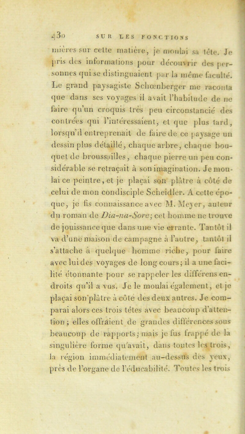 inièrcs sur celle malièie, je moiibi sa t«‘te. Je jiris des Inforuialions jiour découvrir des per- sonnes qui se dislin^uaient par la même facullé. Le grand paysagiste Scliœnberger me raconta que dans ses voyages il avait l’habilude de ne l'aire qu’un croquis très peu circonstancié des contrées qui l’intéressaient, et que plus tard, lorsqu’il eiîtreprenait de faire de ce p'aysage un dessin plus détaillé, chaque arbre, chaque bou- quet de broussailles, chaque pierre un peu con- sidérable se retraçait à son imagination. Jemou- lai ce peintre, et je plaçai son plâtre à côté de celui de mon condisciple Scheidler. A celle épo- que, je fis connaissance avec M. Meyer, auteur du roman de Dia-na~Sore-, cet homme ne trouve de jouissance que dans une vie errante. Tantôt il va d’une maison de campagne à l’autre, tantôt il s’attache à quelque homme riche, pour faire avec lui des voyages de long cours; il a une faci- lité étonnante pour se rappeler les différons en- droits qu’il a vus. Je le moulai également, et je plaçai son’plâtrc à côté des deux autres. Je com- parai alors ces trois têtes avec beaucoup d’atten- tion ; elles offraient de grandes dift'ércnces sous beaucoup de rapports; mais je fus trappé de la singulière forme ([u’avail, dans toutes les trois, la légion imrm'diatement au-dessns dés yeux, près de l’organe de l’éducahilité. Toutes les trois