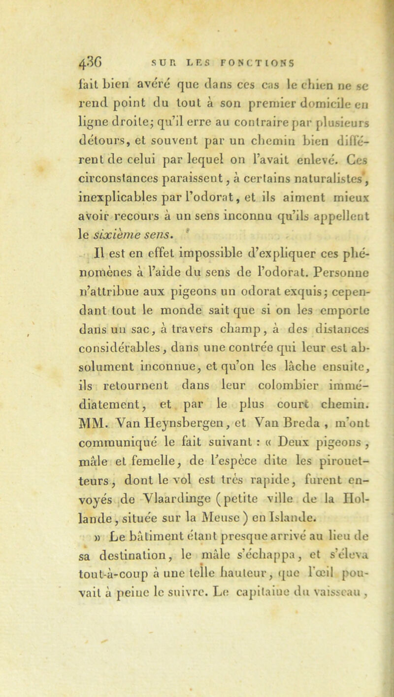 lait bien avéré que clans ces cas le chien ne sc rend point du tout à son premier domicile en ll^ne droite; qu’il erre au contraire par plusieurs détours, et souvent par un cliemin bien dlffé- reut de celui par lequel on l’avait enlevé. Ces circonstances paraissent, à certains naturalistes*, inexplicables par l’odorat, et ils aiment mieux avoir recours à un sens inconnu qu’ils appellent le sixième sens. * Il est en effet impossible d’expliquer ces phé- nomènes à l’aide du sens de l’odorat. Personne n’attribue aux pigeons un odorat exquis; cepen- dant tout le monde sait c[ue si on les emporte dans un sac, à travers champ, à des distances considérables, dans une contrée qui leur est ab- solument inconnue, et qu’on les lâche ensuite, ils retournent dans leur colombier immé- diatement, et par le plus court chemin. MM. Van Heynsbergen, et Van Breda , m’ont communiqué le fait suivant : « Deux pigeons , mâle et femelle, de l’espèce dite les pirouet- teurs, dont le vol est très rapide, furent en- voyés de Vlaardmge (petite ville de la Hol- lande , située sur la IMeusc ) en Islande. » Le bâtiment étant presque arrivé au Heu de sa destination, le mâle s’échappa, et s’éleva tout-à-coup à une telle hauteur, que rœil pou- vait à peluc le suivre. Le capltalue du vaisseau ,