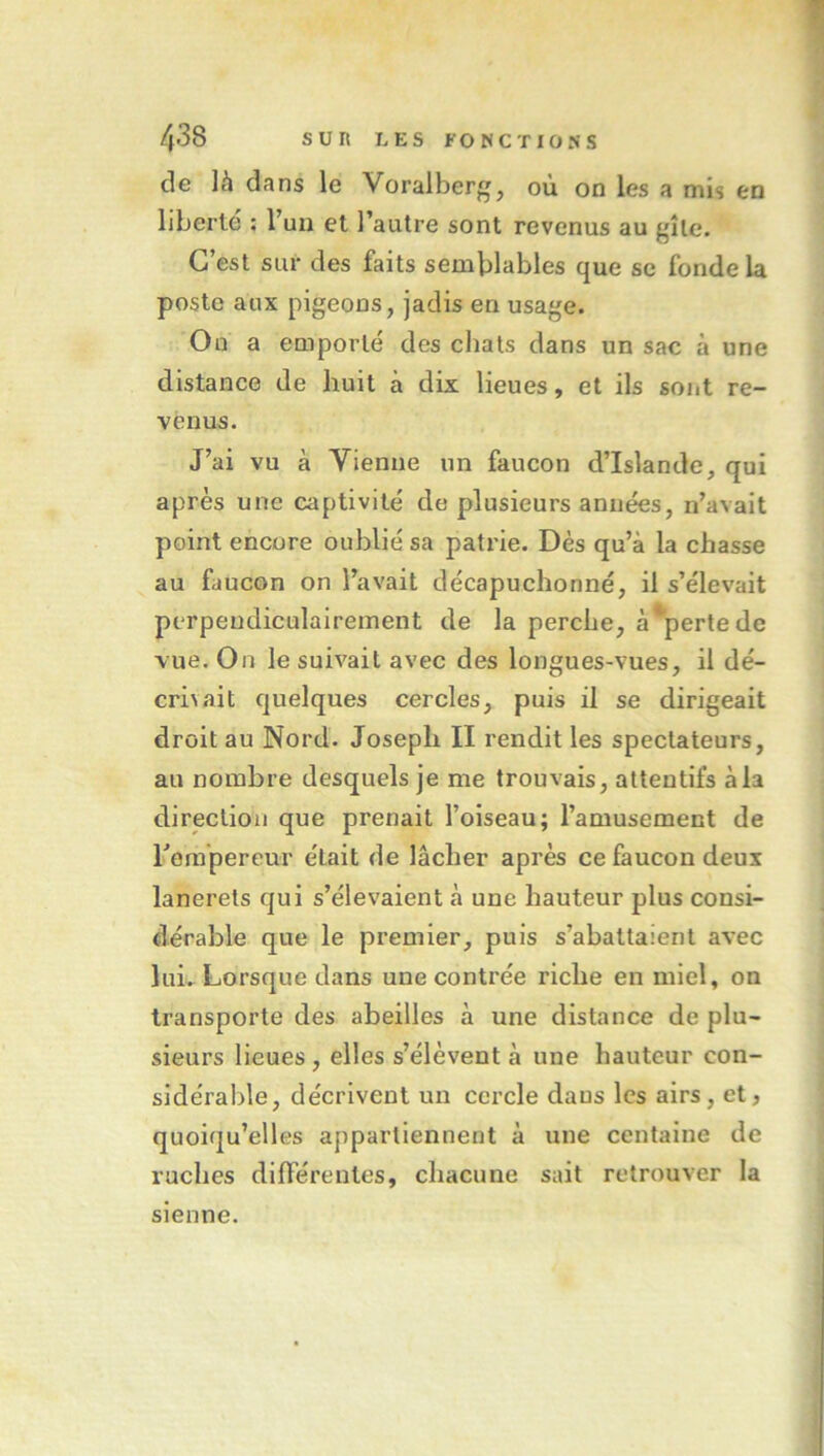 de là dans le Voralberg, où on les a mis en liberté : l’un et l’autre sont revenus au gîte. C’est sur des faits semblables que sc fonde la poste aux pigeons, jadis en usage. On a emporté des chats dans un sac à une distance de huit à dix lieues, et ils sont re- venus. J’ai vu à Vienne un faucon d’Islande, qui après une captivité de plusieurs années, n’avait point encore oublié sa patrie. Dès qu’à la chasse au faucon on l’avait décapuchonné, il s’élevait perpendiculairement de la perche, à*pertede vue. On le suivait avec des longues-vues, il dé- crivait quelques cercles, puis il se dirigeait droit au Nord. Joseph II l'endit les spectateurs, au nombre desquels je me trouvais, attentifs àla direction que prenait l’oiseau; l’amusement de rempereur était de lâcher après ce faucon deux lanerets qui s’élevaient à une hauteur plus consi- dérable que le premier, puis s’abattaient avec lui. Lorsque dans une contrée riche en miel, on transporte des abeilles à une distance de plu- sieurs lieues, elles s’élèvent à une hauteur con- sidérable, décrivent un cercle dans les airs, et, quoiqu’elles appartiennent à une centaine de ruches différentes, chacune sait retrouver la sienne.