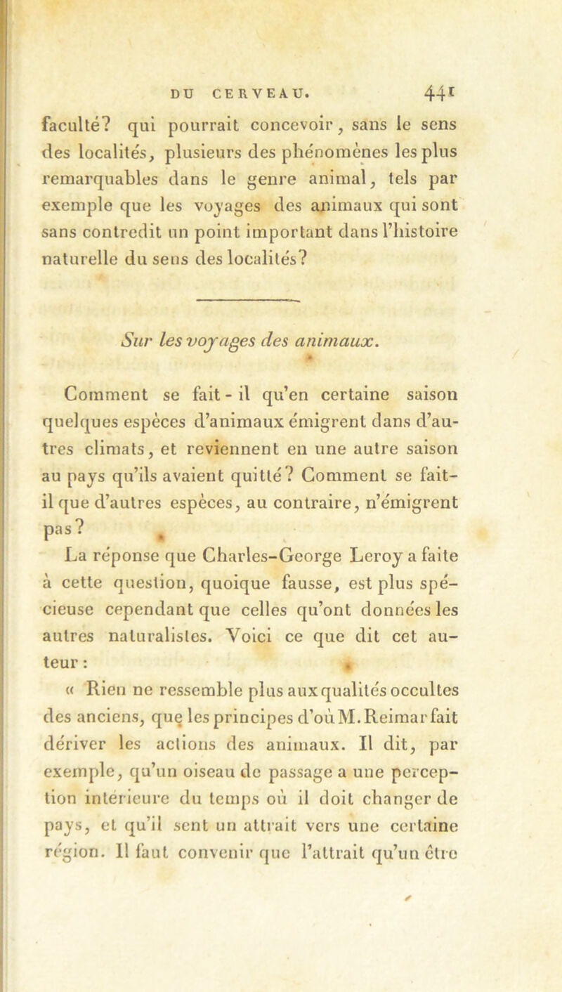 faculté? qui pourrait concevoir, sans le sens des localités, plusieurs des phénomènes les plus remarquables dans le genre animal, tels par exemple que les vojages des animaux qui sont sans contredit un point important dans l’histoire naturelle du sens des localités? Siu' les voyages des animaux. » Comment se fait - il qu’en certaine saison quelques espèces d’animaux émigrent clans d’au- tres climats, et reviennent en une autre saison au pays qu’ils avaient quitté? Comment se fait- il que d’autres espèces, au contraire, n’émigrent pas? La réponse que Charles-George Leroy a faite à cette question, quoique fausse, est plus spé- cieuse cependant que celles cju’ont données les autres naturalistes. Voici ce que dit cet au- teur : • « Rien ne ressemble plus aux qualités occultes des anciens, que les principes d’oùM.Reimar fait dériver les actions des animaux. Il dit, par exemple, qu’un oiseau de passage a une percep- tion intérieure du temps où il doit changer de pays, et cju’il sent un attrait vers une certaine région. 11 faut convenir que l’attrait qu’un être