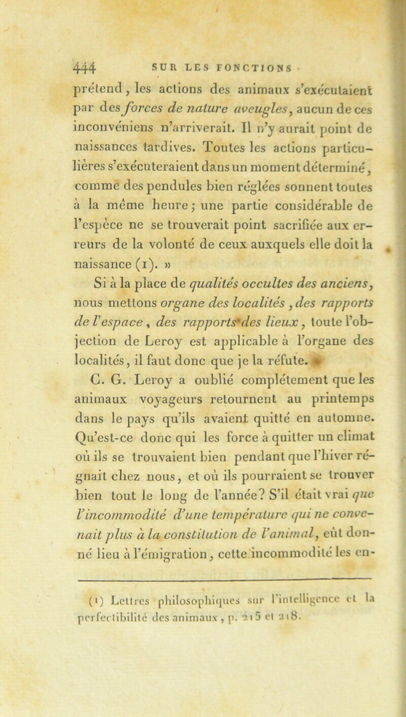 prëtencl, les actions des animaux s’exécutaient par des forces de nature aveugles^ aucun de ces incouvéniens n’arriverait. Il n’y aurait point de naissances tardives. Toutes les actions particu- lières s’exécuteraient dans un moment déterminé, comme des pendules bien réglées sonnent toutes à la meme heure j une partie considérable de l’espèce ne se trouverait point sacrifiée aux er- reurs de la volonté de ceux auxquels elle doit la naissance (i). » Si à la place de qualités occultes des anciensj nous mettons organe des localités , des rapports de l'espace f des rapports des lieux, toute l’ob- jection de Leroy est applicable à l’organe des localités, il faut donc que je la réfute. # G. G. Leroy a oublié complètement que les animaux voyageurs retournent au printemps dans le pays qu’ils avaient quitté en automne. Qu’est-ce donc qui les force à quitter un climat où ils se trouvaient bien pendant que l'hiver ré- gnait chez nous, et où ils pourraient se trouver bien tout le long de l’année? S’il était vrai/yne Vincommodité d’une température qui ne conve- nait plus à la constitution de l’animal, eût don- né lieu à l’érnigration, cette incommodité les cn- (I) Lettres philosophiques sur rinlelligencc cl la pcrfeclibililé des animaux , p. 11 5 cl ui8.