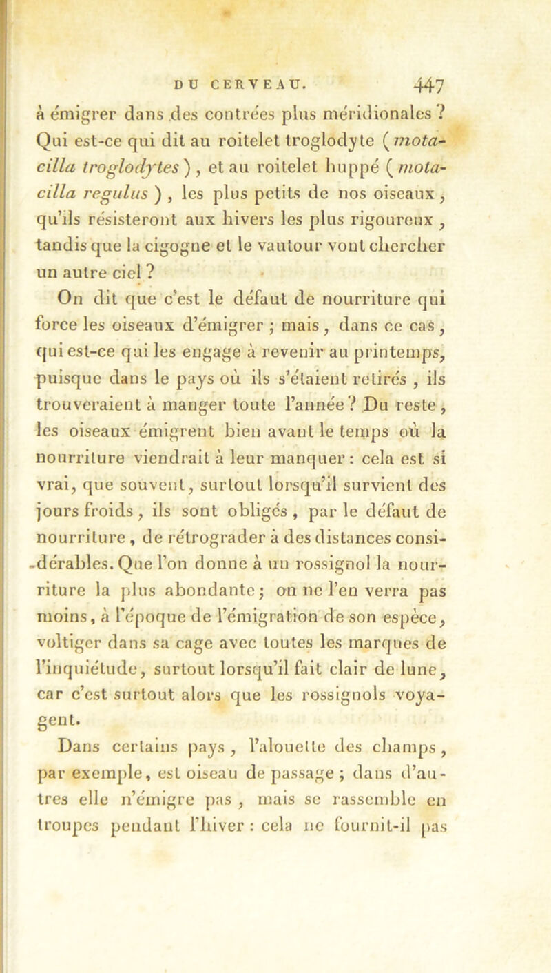 à émigrer dans des contrées plus méridionales ? Qui est-ce qui dit au roitelet troglodyte (^mota- cilla troglodytes ) , et au roitelet huppé ( mota- cilla régulas ) , les plus petits de nos oiseaux, qu’ils résisteront aux hivers les plus rigoureux , tandis que la cigogne et le vautour vont chercher un autre ciel ? On dit que c’est le défaut de nourriture qui force les oiseaux d’émigrer j mais , dans ce cas , qui est-ce qui les engage à revenir au printemps, puisque dans le pays où ils s’étalent retirés , ils trouveraient à manger toute l’année? Du rester les oiseaux émigrent bien avant le temps où la nourriture viendrait à leur manquer: cela est si vrai, que souvent, surtout lorsqu’il survient des jours froids, ils sont obligés, parle défaut do nourriture , de rétrograder à des distances consi- -dérahles. Que l’on donne à un rossignol la nour- riture la plus abondante; on ne l’en verra pas moins, à l’époque de l’émigration de son espèce, voltiger dans sa cage avec toutes les marques de l’inquiétude, surtout lorsqu’il fait clair de lune, car c’est surtout alors que les rossignols voya- gent. Dans certains pays, l’alouette des champs, par exemple, est oiseau de passage; dans d’au- tres elle n’émigre pas , mais se rassemble en troupes pendant l’hiver : cela ne fournit-il [las