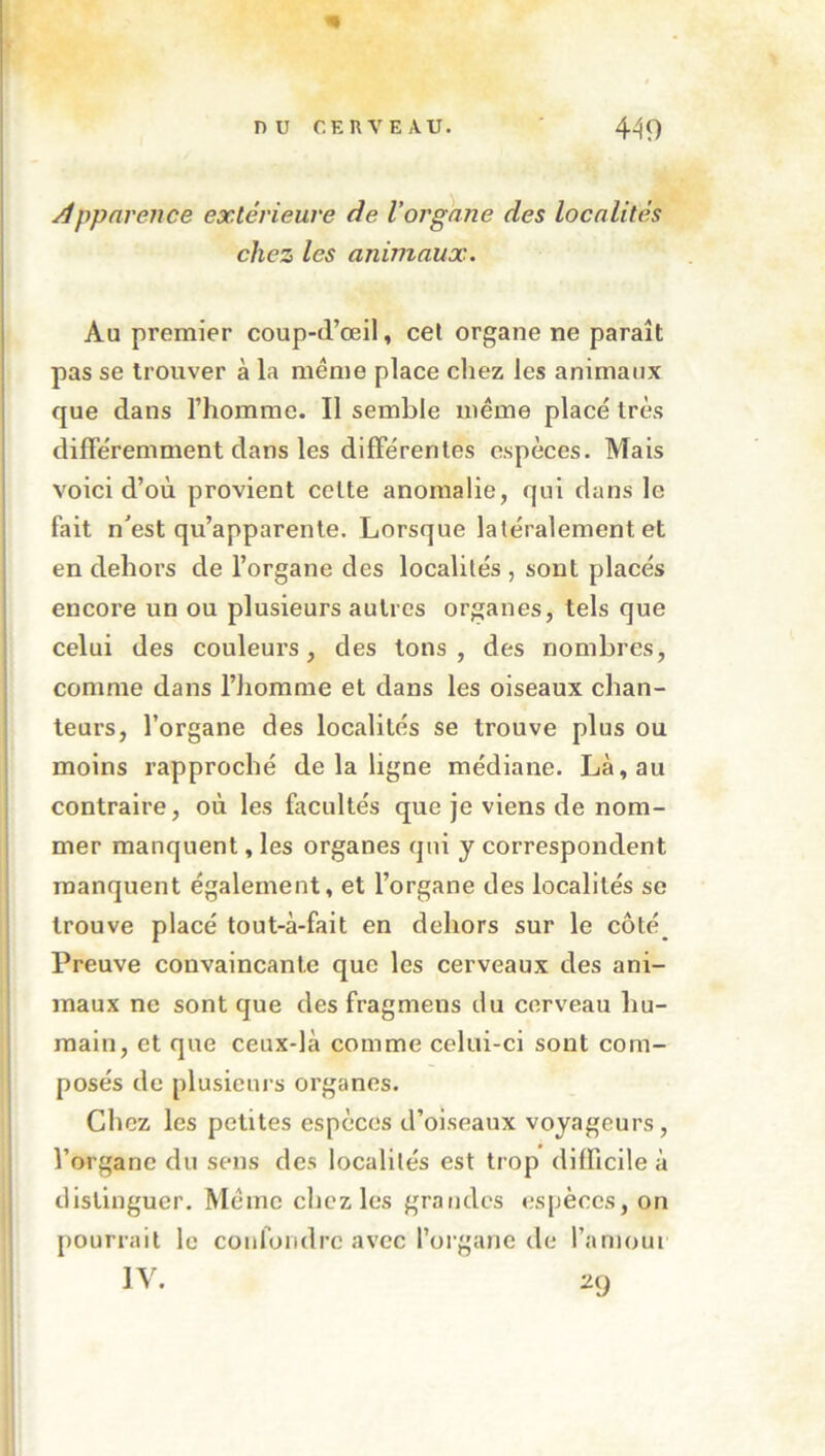 4^9 nu r.KRVEAU. /!ppnrence extérieure de l’organe des localités chez les animaux. Au premier coup-d’œil, cet organe ne paraît pas se trouver à la meme place chez les animaux que dans l’homme. Il semble même placé très différemment dans les différentes espèces. Mais voici d’où provient celte anomalie, qui dans le fait n^est qu’apparente. Lorsque latéralement et en dehors de l’organe des localités , sont placés encore un ou plusieurs autres organes, tels que celui des couleurs, des tons, des nombres, comme dans l’iiomme et dans les oiseaux chan- teurs, l’organe des localités se trouve plus ou moins rapproché de la ligne médiane. Là, au contraire, où les facultés que je viens de nom- mer manquent, les organes qui y correspondent manquent également, et l’organe des localités se trouve placé tout-à-fait en dehors sur le côté Preuve convaincante que les cerveaux des ani- maux ne sont que des fragmens ilu cerveau hu- main, et que ceux-là comme celui-ci sont com- posés de plusieurs organes. Chez les petites espèces d’oiseaux voyageurs, l’organe du sens des localités est trop difficile à distinguer. Même chez les grandes espèces, on pourrait le confondre avec l’organe de l’amour IV. 20