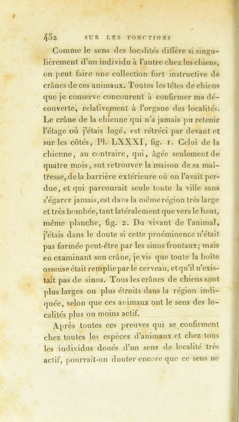 SUR L R S FONCTIONS /,r>2 Comme le sens des localités dlflère si singu- lièrement d’un individu à l’autre chez les chiens, on peut faire une collection fort instructive de crânes de ces animaux. Toutes les tètes de chiens que je conserve concourent à confirmer ma dé- couverte, relalivYiicnt à l’organe des localités. Le crâne de la chienne qui n'a jamais pu retenir l’étage où j’étais logé, est rétréci par devant et sur les côtés, PI. LXXXI, fig. i. Celui delà chienne, au contraire, qui, âgée seulement de quatre mois, sut retrouver la maison de sa maî- tresse, delà barrière extérieure où on l’avait per- due, et qui parcourait seule toute la ville sans s’égarer jamais,est dans la même région très large et très bombée, tant latéralement que vers le haut, même planche, fig. 2. Du vivant de l’animal, j’étais dans le doute si cette proéminence n’était pas formée peut-être parles sinus frontaux; mais en examinant son crâne, je vis que toute la boîte osseuse était remplie par le cerveau, et qu’il n’exis- tait pas de sinus. Tous les crânes de chiens sont plus larges ou plus éîroits dans la région indi- quée, selon que ces animaux ont le sens des lo- calités plus ou moins actif. Après toutes ces preuves qui se confirment chez toutes les espèces d’animaux et chez tous les individus doués d’un sens de localité très actif, pourrait-on douter encore que ce sens no