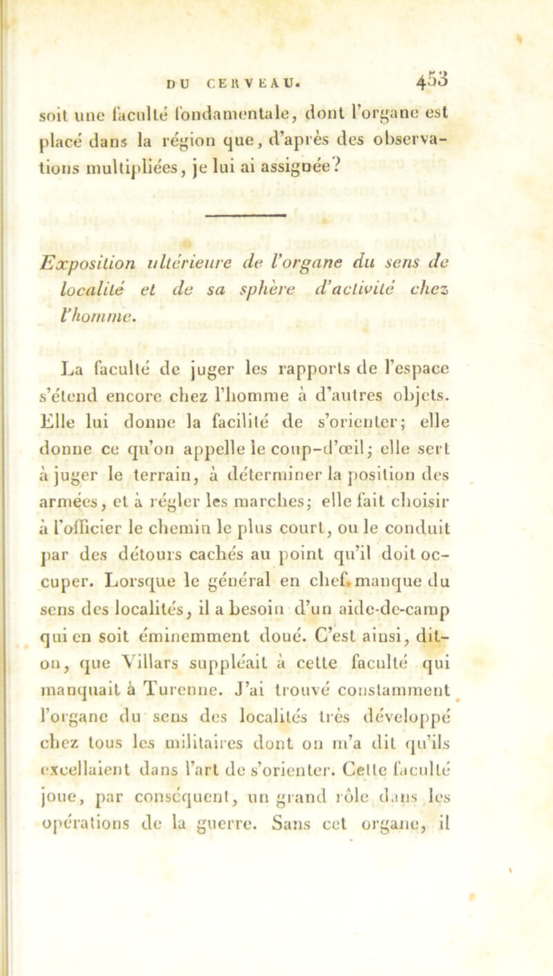 soit une lacullë romlamenlale, dont l’organe est placé dans la région cjue, d’apres des observa- tions multipliées, je lui ai assignée? Exposition iiltcrieure de Vorgane du sens de localité et de sa sphère d’activité chez V homme. La faculté de juger les rapports de l’espace s’étend encore chez l’homme à d’autres objets. Elle lui donne la facilité de s’orienter; elle donne ce qu’on appelle le coup-d’œil; elle sert à juger le terrain, à déterminer la position des armées, et à régler les marches; elle fait choisir à l’officier le chemin le plus court, ou le conduit jiar des détours cachés au point qu’il doit oc- cuper. Lorsque le général en chef.manque du sens des localités, il a besoin d’un aide-de-camp qui en soit éminemment doué. C’est ainsi, dit- on, que Villars suppléait à celte faculté qui manquait à Turcnne. J’ai trouvé constamment l’organe du sens des localités ti’ès développé chez tous les militaires dont on m’a dit qu’ils excellaient dans l’art de s’orienter. Celle faculté joue, par conséquent, un grand rôle dans les opérations de la guerre. Sans cet organe, il