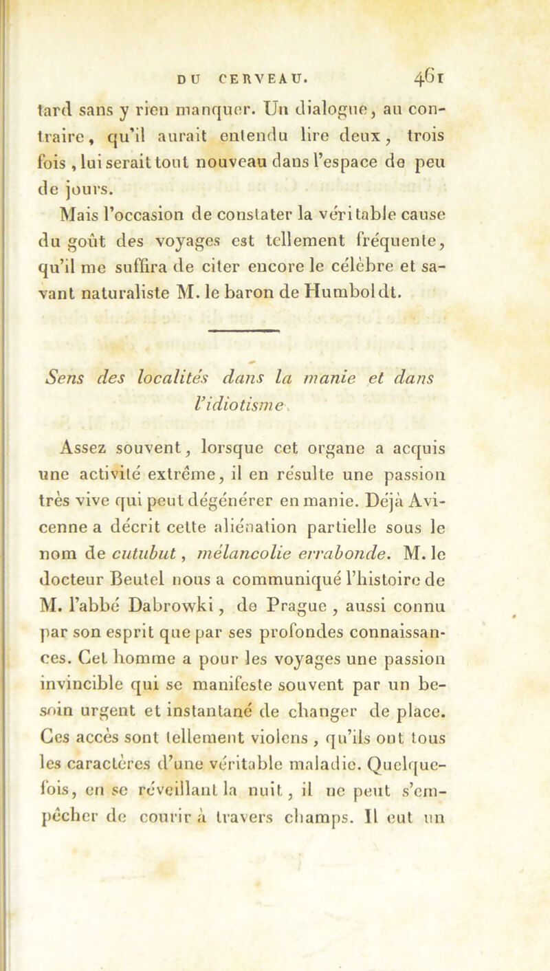 lard sans y rien manquer. Un dialogue, au con- traire, qu’il aurait entendu lire deux, trois fois , lui serait tout nouveau dans l’espace de peu de jours. Mais l’occasion de constater la véritable cause du goût des voyages est tellement fréquente, qu’il me suffira de citer encore le célèbre et sa- vant naturaliste M. le baron de Humboldt. Sens des localités dans la manie et dans ridiotisme. Assez souvent, lorsque cet organe a acquis une activité extrême, il en résulte une passion très vive qui peut dégénérer en manie. Déjà Avi- cenne a décrit cette aliénation partielle sous le nom de cutiibut, mélancolie eirabonde. M. le docteur Beutel nous a communiqué l’histoire de M. l’abbé Dabrowki, de Prague , aussi connu par son esprit que par ses profondes connaissan- ces. Cet homme a pour les voyages une passion invincible qui se manifeste souvent par un be- soin urgent et instantané de changer de place. Ces accès sont tellement violons , qu’ils ont tous les caractères d’une véritable maladie. Quelque- fois, en se réveillant la nuit, il ne peut s’em- pêcher de courir à travers champs. Il eut un