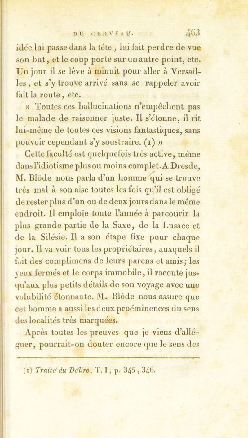 DV i'.KnVf.W. 4Ü3 iJec lui passe clans la télc , lui lait perdre de vue son but, et le coup porte sur un autre point, etc. Un jour il se lève à minuit pour aller à Versail- les , et s'y trouve arrivé sans se rappeler avoir fait la roule, etc. » Toutes ces hallucinations n’empéchent pas le malade de raisonner juste. Il s’étonne, il rit lui-méme de toutes ces visions fantastiques, sans pouvoir cependant s’y soustraire, (i) » Cette faculté est quelquefois très active, meme dans l’idiotisme plus ou moins complet. A Dresde, * M. Blôde nous parla d’un liommeijui se trouve très mal à son aise toutes les fois qu’il est obligé de rester plus d’un ou de deux jours dans le meme endroit. Il emploie toute l’année à parcourir la plus grande partie de la Saxe, de la Lusace et de la Silésie. 11 a son étape fixe pour chaque jour. Il va voir tous les propriétaires, auxquels il friit des complimens de leurs parens et amis; les yeux fermés et le corps immobile, il raconte jus- qu’aux plus petits détails de sou voyage avec une volubilité étonnante. M. Blôde nous assure que cet homme a aussi les deux proéminences du sens des localités très marquées. Après toutes les preuves que je viens d’allé- guer, pourrait-on douter encore que le sens des