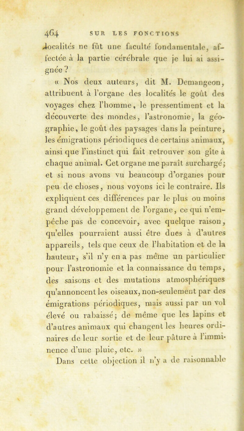 localités ne fût une faculté fondaraenlale, af- fectée à la partie cérébrale que je lui ai assi- gnée ? « Nos deux auteurs, dit M. Demangeon, attribuent à l’organe des localités le goût des voyages chez riiorame, le pressentiment et la découverte des mondes, l’astronomie, la géo- graphie, le goût des paysages dans la peinture, les émigrations périodiques de certains animaux, ainsi que l’instinct qui fait retrouver sou gîte à chaque animal. Cet organe me paraît surchargé; et si nous avons vu beaucoup d’organes pour peu de choses, nous voyons ici le contraire. Ils expliquent ces différences par le plus ou moins grand développement de l’organe, ce qui n’em- péche pas de concevoir, avec quelque raison, qu’elles pourraient aussi être ducs à d’autres appareils, tels que ceux de l’habitation et de la hauteur, s’il n’y en a pas même un particulier pour l’astronomie et la connaissance du temps, des saisons et des mutations atmosphériques qu’annoncent les oiseaux, non-seulement par des émigrations périodiques, mais aussi par un vol élevé ou rabaissé; de même que les lapins et d’autres animaux qui cbangenl les heures ordi- naires de leur sortie et de leur pâture à l’immi- nence d’une pluie, etc. » Dans cctlc objection il n’y a de raisonnable