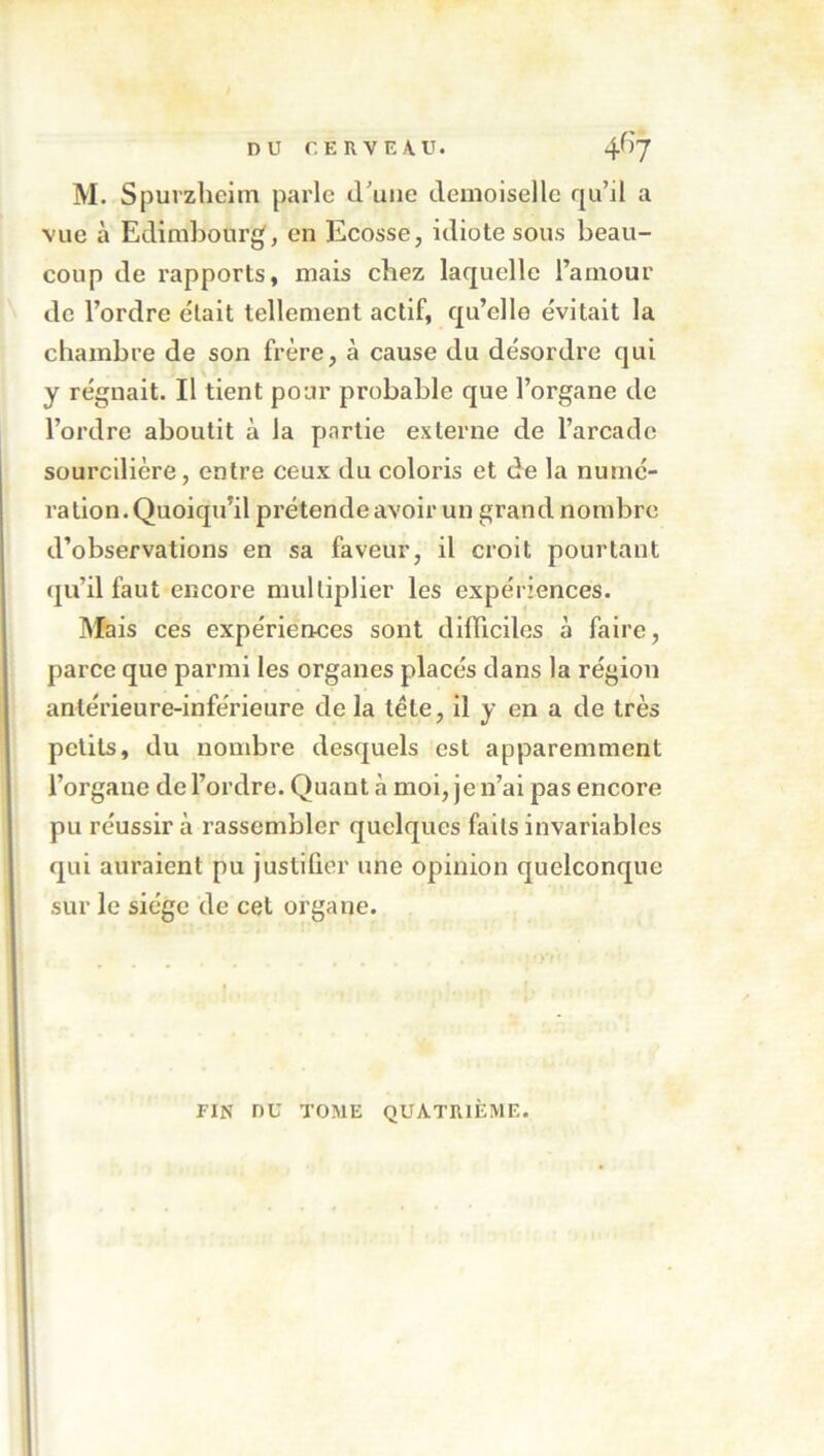 M. S(3uvzheim parle cruue demoiselle qu’il a vue à Edimbourg, en Ecosse, idiote sous beau- coup de rapports, mais chez laquelle l’amour de l’ordre était tellement actif, qu’elle évitait la chambre de son frère, à cause du désordre qui y régnait. Il tient pour probable que l’organe de l’ordre aboutit à la partie externe de l’arcade sourcilière, entre ceux du coloris et de la numé- ration. Quoiqu’il prétende avoir un grand nombre d’observations en sa faveur, il croit pourtant (ju’il faut encore multiplier les expériences. Mais ces expériences sont difilciles à faire, parce que parmi les organes placés dans la région antérieure-inférieure de la tête, il y en a de très petits, du nombre desquels est apparemment l’organe de l’ordre. Quant à moi, je n’ai pas encore pu réussir à rassembler quelques faits invariables qui auraient pu justiûer une opinion quelconque sur le siège de cet organe. FIN nu TOME QUATRIÈME.