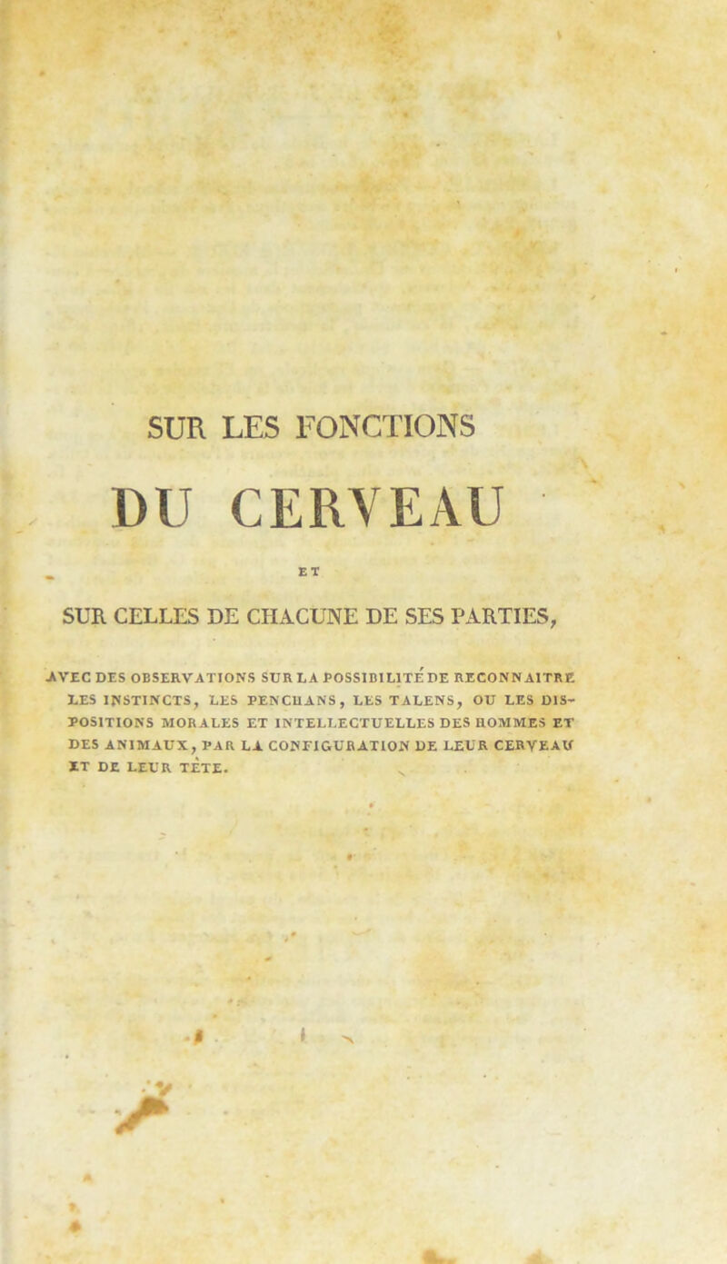 DU CERVEAU _ ET SUR CELLES DE CHACUNE DE SES PARTIES, •AVEC DES OBSERVATIONS SUR LA POSSIBILITE'DE RECONNAITRE LES INSTINCTS, LES PENCUANS, LES TALENS, OU LES DIS- POSITIONS MORALES ET INTELLECTUELLES DES HOMMES ET DES ANIMAUX, PAR LA CONFIGURATION DE LEUR CERVEAU ÏT DE LEUR TÈTE.