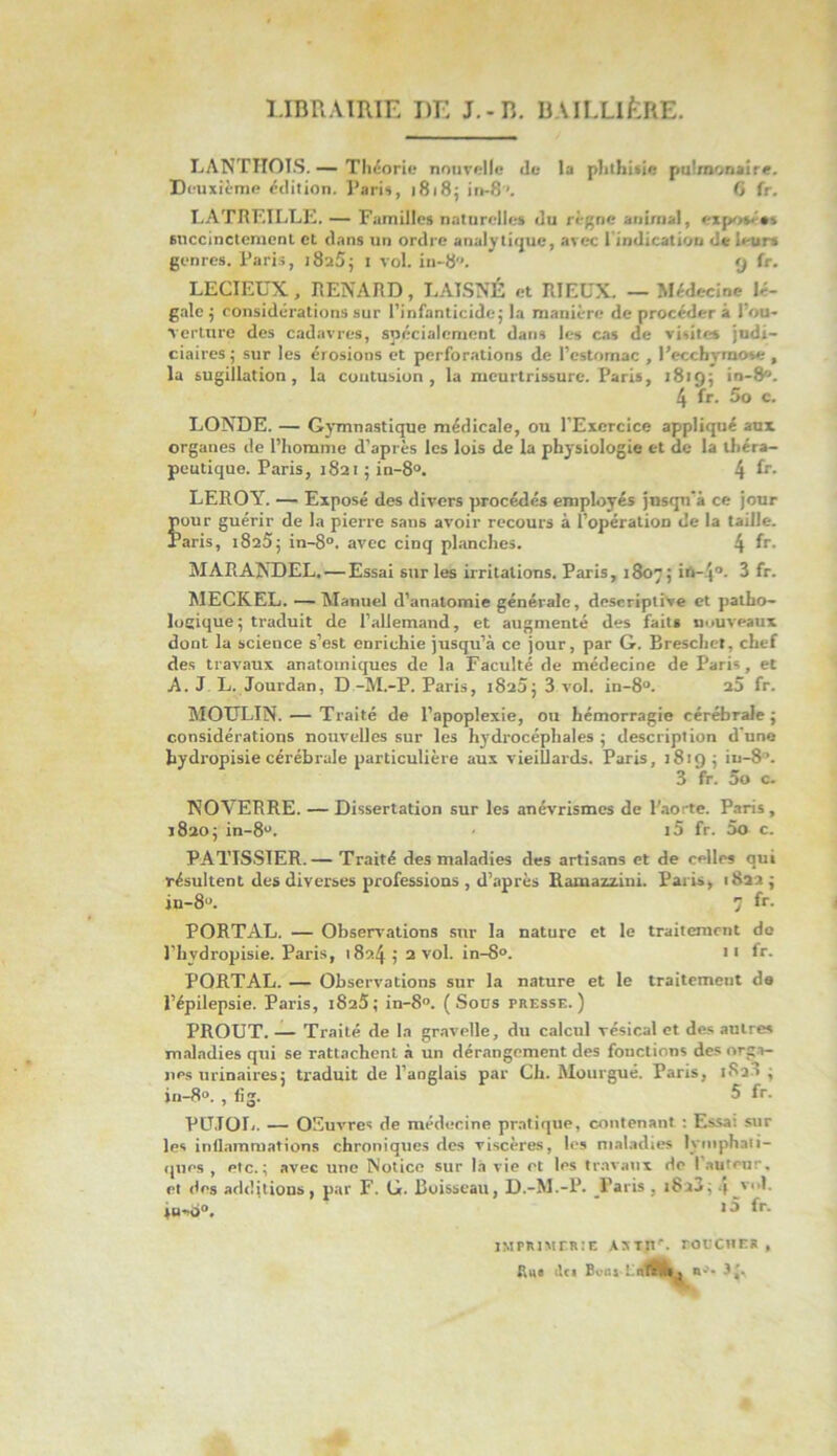 LIBRAIRIE DE J.-R. BAILLIÈRE. LANTHOIS. — Théorie nouvelle de la phthisie pulmonaire. Deuxième édition. Paris, 1818; in-8'. G fr. LATRF.ILLE. — Familles naturelles du règne animal, exposé** succinctement et dans un ordre analytique, avec l'indication de leurs genres. Paris, i8a5; 1 vol. in-8. 9 fr. LECIEÜX, RENARD, LATSNÉ et RIEUX. — Médecine lé- gale ; considérations sur l’infanticide; la manière de procéder à l’ou- verture des cadavres, spécialement dans les cas de visites judi- ciaires ; sur les érosions et perforations de l’estomac , l’ecchymose , la sugillation, la contusion, la meurtrissure. Paris, 1819; in-8. 4 fr. 5o c. LONDE. — Gymnastique médicale, ou l’Exercice appliqué aux organes de l’homme d’après les lois de la physiologie et de la théra- peutique. Paris, 1821 ; in-8°. 4 fr- LEROY. — Exposé des divers procédés employés jusqu’à ce jour pour guérir de la pierre sans avoir recours à l’opération de la taille. Paris, 18a5; in-8°. avec cinq planches. 4 fr- MARANDEL. — Essai sur les irritations. Paris, 1807; ih-4. 3 fr. MECKEL. — Manuel d’anatomie générale, descriptive et patho- logique ; traduit de l’allemand, et augmenté des faits nouveaux dont la science s’est enrichie jusqu’à ce jour, par G. Breschet, chef des travaux anatomiques de la Faculté de médecine de Paris, et A. J. L. Jourdan, D-M.-P. Paris, i8a5; 3.vol. in-8. a5 fr. MOULIN. — Traité de l’apoplexie, ou hémorragie cérébrale; considérations nouvelles sur les hydrocéphales ; description d’une hydropisie cérébrale particulière aux vieillards. Paris, 1819; iu-8. 3 fr. 5o c. NOVERRE. — Dissertation sur les anévrismes de l’ao:-te. Paris, 1820; in-8. i5 fr. 5o c. PATISSIER.— Traité des maladies des artisans et de celles qui résultent des diverses professions , d’après Ramazzini. Paris, 1822 ; in-8. 7 fr- PORTAL. — Observations sur la nature et le traitement do l’bvdropisie. Paris, 1824 ; 2 vol. in-8°. tt fr. PORTAL. — Observations sur la nature et le traitement da l’épilepsie. Paris, 1825; in-8°. (Sous presse.) PROUT. — Traité de la gravelle, du calcul vésical et des autre* maladies qui se rattachent à un dérangement des fonctions des orga- nes urinaires; traduit de l’aDglais par Ch. Mourgué. Paris, 1R2J ; in—8°. , fig. 5 fr. PU.TOL. — OSuvrcs de médecine pratique, contenant : Essa: sur les inflammations chroniques des viscères, les maladies lymphati- ques , etc.; avec une Notice sur là vie et les travaux de I auteur, et dns additions, par F. G. Boisseau, D.-M.-P. Paris , i8i3; 4_VI- 1 fr- IMPRIMERIE AXtn\ roUClIER , fiu« tlci Boni-Là riA,,