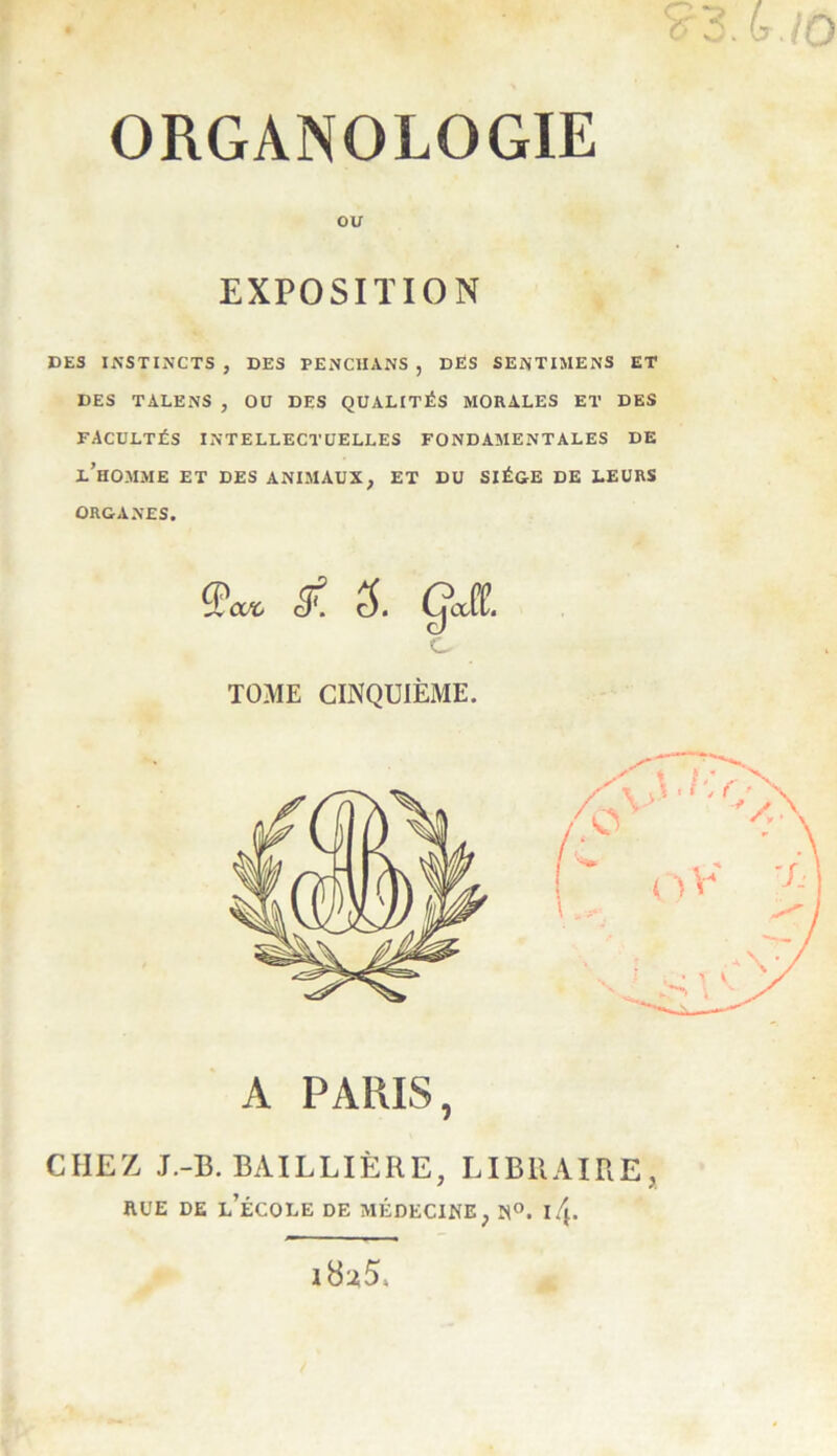 ORGANOLOGIE ou EXPOSITION DES INSTINCTS , DES PENCHANS , DËS SENTIMENS ET DES TALENS , OU DES QUALITÉS MORALES ET DES FACULTÉS INTELLECTUELLES FONDAMENTALES DE l’homme ET DES ANIMAUX, ET DU SIÈGE DE LEURS ORGANES. Qax, cE Cjafl!. c TOME CINQUIÈME. A PARIS, CHEZ J.-B. BAILLIÈRE, LIBRAIRE RUE DE L’ÉCOLE DE MÉDECINE, N°. iZ.