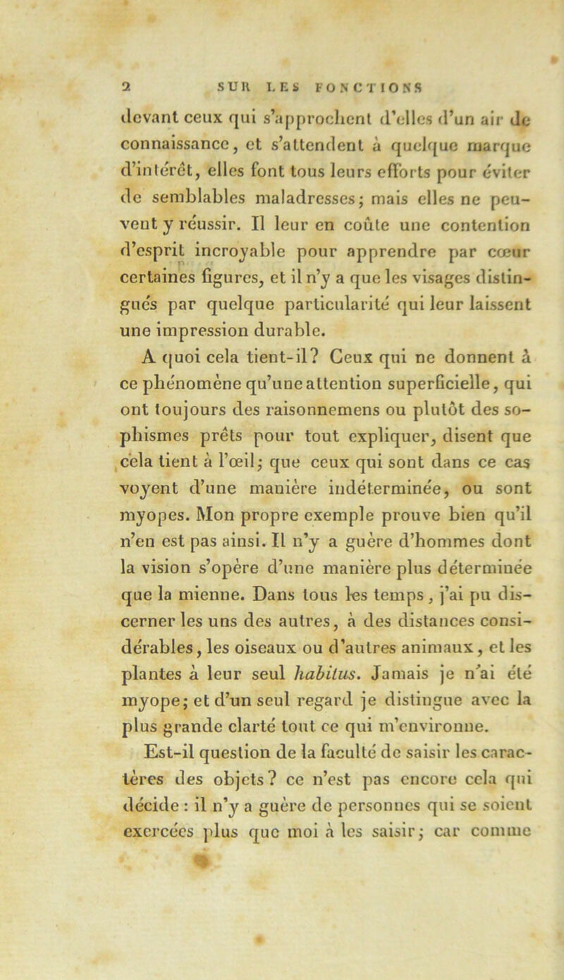 devant ceux qui s’approchent d’elles d’un air de connaissance, et s’attendent à quelque marque d’intérêt, elles font tous leurs efforts pour éviter de semblables maladresses; mais elles ne peu- vent y réussir. Il leur en coûte une contention d’esprit incroyable pour apprendre par cœur certaines figures, et il n’y a que les visages distin- gues par quelque particularité qui leur laissent une impression durable. A quoi cela tient-il? Ceux qui ne donnent à ce phénomène qu’une attention superficielle, qui ont toujours des raisonnemens ou plutôt des so- phismes prêts pour tout expliquer, disent que cela tient à l’œil; que ceux qui sont dans ce cas voyent d’une manière indéterminée, ou sont myopes. Mon propre exemple prouve bien qu’il n’en est pas ainsi. Il n’y a guère d’hommes dont la vision s’opère d’une manière plus détermiuée que la mienne. Dans tous les temps, j’ai pu dis- cerner les uns des autres, à des distances consi- dérables , les oiseaux ou d’autres animaux, et les plantes à leur seul liabilus. Jamais je n'ai été myope; et d’un seul regard je distingue avec la plus grande clarté tout ce qui m’environne. Est-il question de la faculté de saisir les carac- tères des objets? ce n’est pas encore cela qui décide : il n’y a guère de personnes qui se soient exercées plus que moi à les saisir; car comme